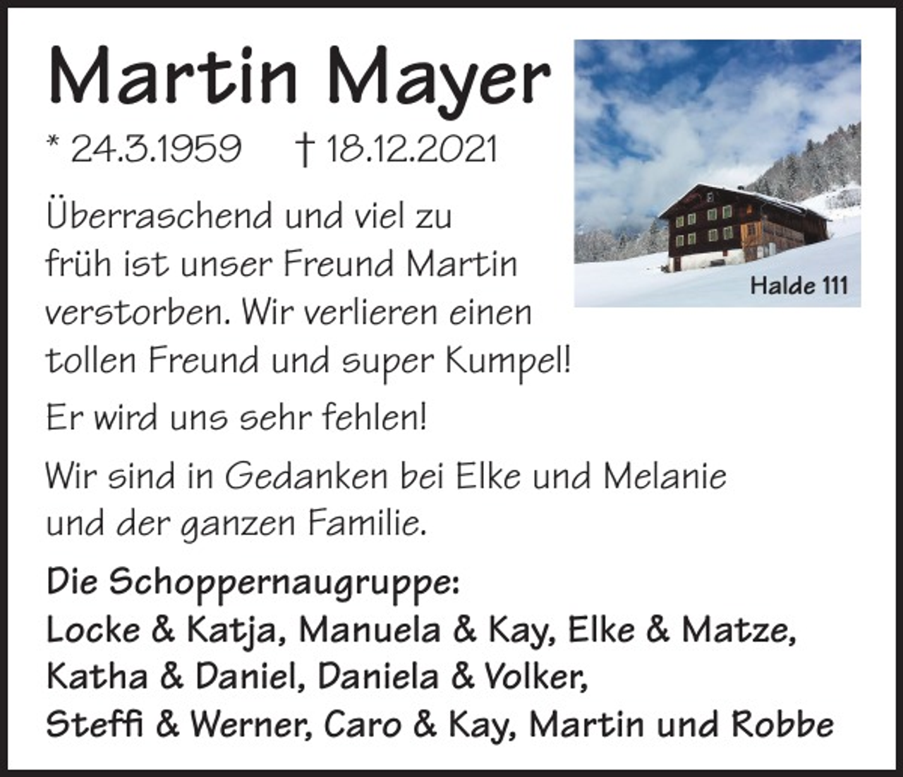 <p>Martin Mayer<br />* 24.3.1959</p><p>† 18.12.2021</p><p>Überraschend und viel zu<br />früh ist unser Freund Martin<br />Halde 111<br />verstorben. Wir verlieren einen<br />tollen Freund und super Kumpel!<br />Er wird uns sehr fehlen!<br />Wir sind in Gedanken bei Elke und Melanie<br />und der ganzen Familie.<br />Die Schoppernaugruppe:<br />Locke &amp; Katja, Manuela &amp; Kay, Elke &amp; Matze,<br />Katha &amp; Daniel, Daniela &amp; Volker,<br />Steffi &amp; Werner, Caro &amp; Kay, Martin und Robbe</p>