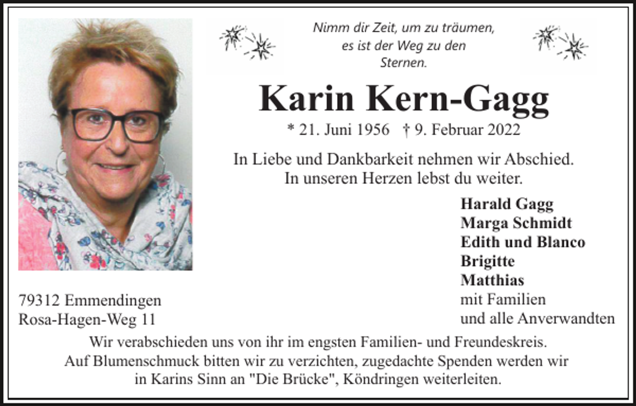 <p>Nimm dir Zeit, um zu träumen,<br />es ist der Weg zu den<br />Sternen.</p><p>Karin Kern-Gagg<br />* 21. Juni 1956 † 9. Februar 2022</p><p>In Liebe und Dankbarkeit nehmen wir Abschied.<br />In unseren Herzen lebst du weiter.<br />Harald Gagg<br />Marga Schmidt<br />Edith und Blanco<br />Brigitte<br />Matthias<br />mit Familien<br />und alle Anverwandten</p><p>79312 Emmendingen<br />Rosa-Hagen-Weg 11<br />Wir verabschieden uns von ihr im engsten Familien- und Freundeskreis.<br />Auf Blumenschmuck bitten wir zu verzichten, zugedachte Spenden werden wir<br />in Karins Sinn an "Die Brücke", Köndringen weiterleiten.</p>