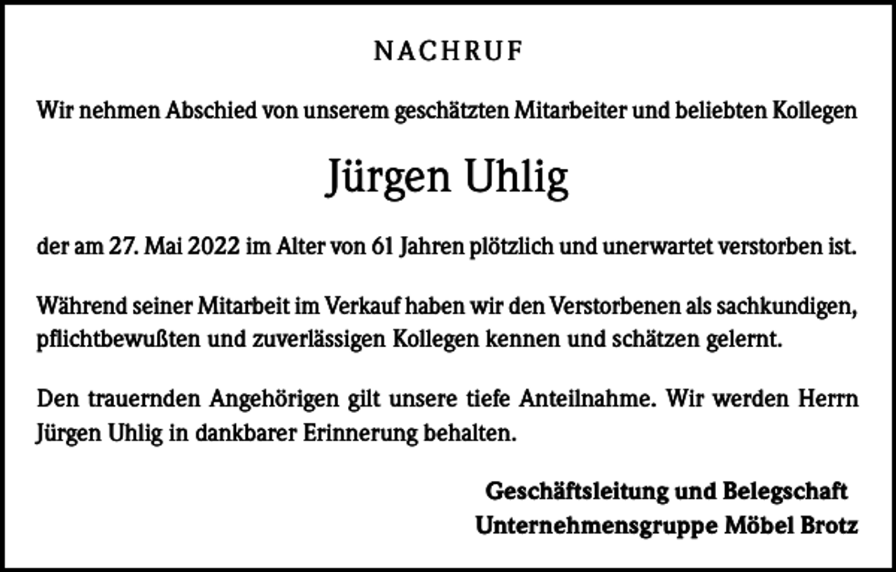 <p>N AC H R U F<br />Wir nehmen Abschied von unserem geschätzten Mitarbeiter und beliebten Kollegen</p><p>Jürgen Uhlig<br />der am 27. Mai 2022 im Alter von 61 Jahren plötzlich und unerwartet verstorben ist.<br />Während seiner Mitarbeit im Verkauf haben wir den Verstorbenen als sachkundigen,<br />pflichtbewußten und zuverlässigen Kollegen kennen und schätzen gelernt.<br />Den trauernden Angehörigen gilt unsere tiefe Anteilnahme. Wir werden Herrn<br />Jürgen Uhlig in dankbarer Erinnerung behalten.<br />Geschäftsleitung und Belegschaft<br />Unternehmensgruppe Möbel Brotz</p>