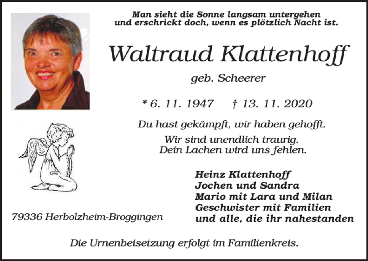 <p>Man sieht die Sonne langsam untergehen<br />und erschrickt doch, wenn es plötzlich Nacht ist.</p><p>Waltraud Klattenhoff<br />geb. Scheerer<br />* 6. 11. 1947</p><p>† 13. 11. 2020</p><p>Du hast gekämpft, wir haben gehofft.<br />Wir sind unendlich traurig.<br />Dein Lachen wird uns fehlen.</p><p>79336 Herbolzheim-Broggingen</p><p>Heinz Klattenhoff<br />Jochen und Sandra<br />Mario mit Lara und Milan<br />Geschwister mit Familien<br />und alle, die ihr nahestanden</p><p>Die Urnenbeisetzung erfolgt im Familienkreis.</p>