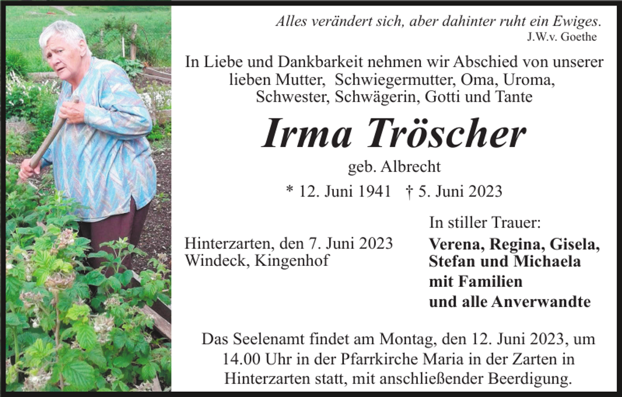 <p>Alles verändert sich, aber dahinter ruht ein Ewiges.<br />J.W.v. Goethe</p><p>In Liebe und Dankbarkeit nehmen wir Abschied von unserer<br />lieben Mutter, Schwiegermutter, Oma, Uroma,<br />Schwester, Schwägerin, Gotti und Tante</p><p>Irma Tröscher<br />geb. Albrecht<br />* 12. Juni 1941 † 5. Juni 2023<br />Hinterzarten, den 7. Juni 2023<br />Windeck, Kingenhof</p><p>In stiller Trauer:<br />Verena, Regina, Gisela,<br />Stefan und Michaela<br />mit Familien<br />und alle Anverwandte</p><p>Das Seelenamt findet am Montag, den 12. Juni 2023, um<br />14.00 Uhr in der Pfarrkirche Maria in der Zarten in<br />Hinterzarten statt, mit anschließender Beerdigung.</p>