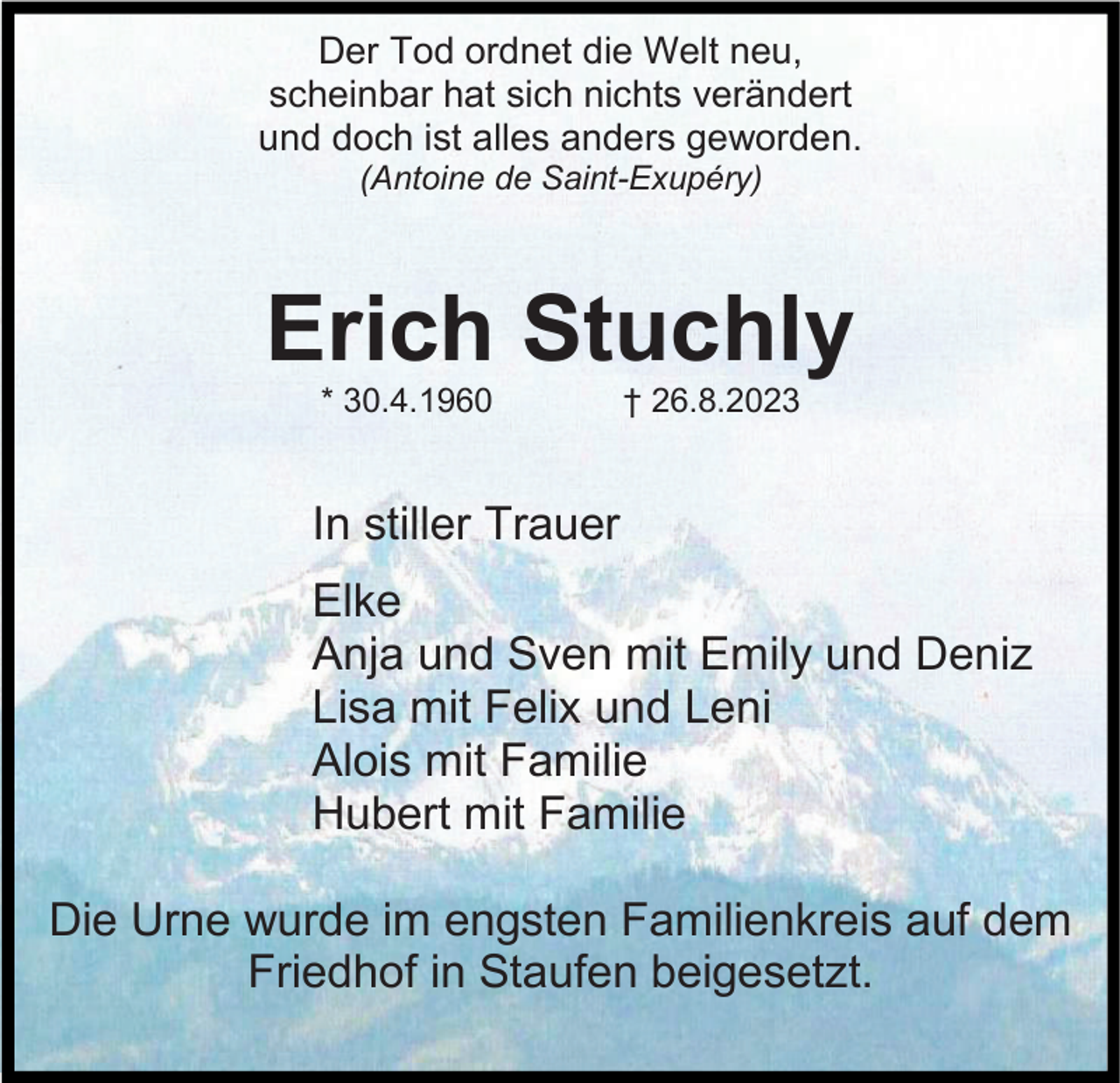 <p>Der Tod ordnet die Welt neu,<br />scheinbar hat sich nichts verändert<br />und doch ist alles anders geworden.<br />(Antoine de Saint-Exupéry)</p><p>Erich Stuchly<br />* 30.4.1960</p><p>† 26.8.2023</p><p>In stiller Trauer<br />Elke<br />Anja und Sven mit Emily und Deniz<br />Lisa mit Felix und Leni<br />Alois mit Familie<br />Hubert mit Familie<br />Die Urne wurde im engsten Familienkreis auf dem<br />Friedhof in Staufen beigesetzt.</p>