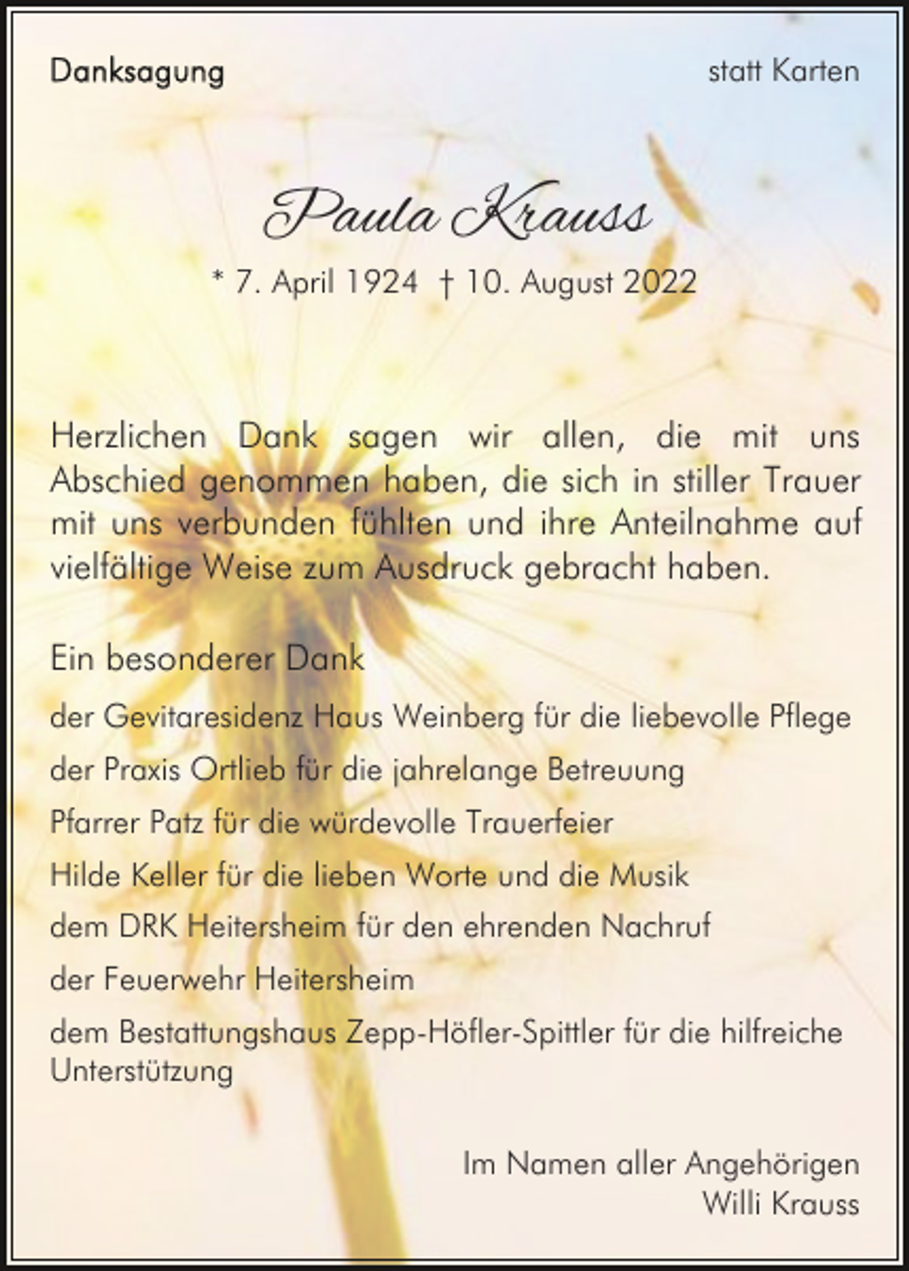 <p>statt Karten</p><p>Paula Krauss</p><p>* 7. April 1924 † 10. August 2022</p><p>Herzlichen Dank sagen wir allen, die mit uns<br />Abschied genommen haben, die sich in stiller Trauer<br />mit uns verbunden fühlten und ihre Anteilnahme auf<br />vielfältige Weise zum Ausdruck gebracht haben.<br />Ein besonderer Dank<br />der Gevitaresidenz Haus Weinberg für die liebevolle Pflege<br />der Praxis Ortlieb für die jahrelange Betreuung<br />Pfarrer Patz für die würdevolle Trauerfeier<br />Hilde Keller für die lieben Worte und die Musik<br />dem DRK Heitersheim für den ehrenden Nachruf<br />der Feuerwehr Heitersheim<br />dem Bestattungshaus Zepp-Höfler-Spittler für die hilfreiche<br />Unterstützung<br />Im Namen aller Angehörigen<br />Willi Krauss</p>
