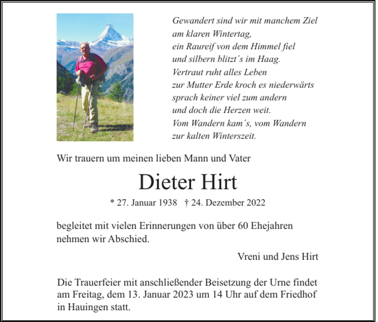 <p>Gewandert sind wir mit manchem Ziel<br />am klaren Wintertag,<br />ein Raureif von dem Himmel fiel<br />und silbern blitzt´s im Haag.<br />Vertraut ruht alles Leben<br />zur Mutter Erde kroch es niederwärts<br />sprach keiner viel zum andern<br />und doch die Herzen weit.<br />Vom Wandern kam´s, vom Wandern<br />zur kalten Winterszeit.</p><p>Wir trauern um meinen lieben Mann und Vater</p><p>Dieter Hirt<br />* 27. Januar 1938 † 24. Dezember 2022</p><p>begleitet mit vielen Erinnerungen von über 60 Ehejahren<br />nehmen wir Abschied.<br />Vreni und Jens Hirt<br />Die Trauerfeier mit anschließender Beisetzung der Urne findet<br />am Freitag, dem 13. Januar 2023 um 14 Uhr auf dem Friedhof<br />in Hauingen statt.</p>