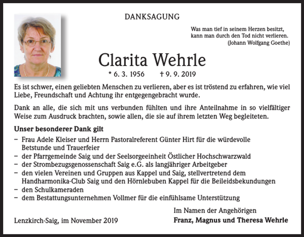 <p>DANKSAGUNG<br />Was man tief in seinem Herzen besitzt,<br />kann man durch den Tod nicht verlieren.</p><p>(Johann Wolfgang Goethe)</p><p>Clarita Wehrle<br />* 6. 3. 1956 † 9. 9. 2019</p><p>Es ist schwer, einen geliebten Menschen zu verlieren, aber es ist tröstend zu erfahren, wie viel<br />Liebe, Freundschaft und Achtung ihr entgegengebracht wurde.<br />Dank an alle, die sich mit uns verbunden fühlten und ihre Anteilnahme in so vielfältiger<br />Weise zum Ausdruck brachten, sowie allen, die sie auf ihrem letzten Weg begleiteten.<br />Unser besonderer Dank gilt<br />– Frau Adele Kleiser und Herrn Pastoralreferent Günter Hirt für die würdevolle<br />Betstunde und Trauerfeier<br />– der Pfarrgemeinde Saig und der Seelsorgeeinheit Östlicher Hochschwarzwald<br />– der Strombezugsgenossenschaft Saig e.G. als langjähriger Arbeitgeber<br />– den vielen Vereinen und Gruppen aus Kappel und Saig, stellvertretend dem<br />Handharmonika-Club Saig und den Hörnlebuben Kappel für die Beileidsbekundungen<br />– den Schulkameraden<br />– dem Bestattungsunternehmen Vollmer für die einfühlsame Unterstützung<br />Lenzkirch-Saig, im November 2019</p><p>Im Namen der Angehörigen<br />Franz, Magnus und Theresa Wehrle</p>