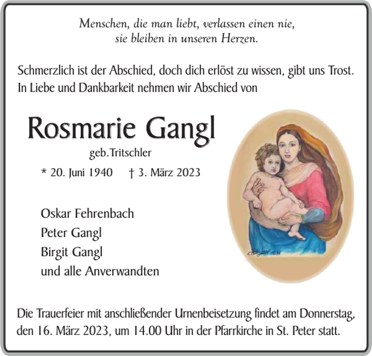 <p>Menschen, die man liebt, verlassen einen nie,<br />sie bleiben in unseren Herzen.</p><p>Schmerzlich ist der Abschied, doch dich erlöst zu wissen, gibt uns Trost.<br />In Liebe und Dankbarkeit nehmen wir Abschied von</p><p>Rosmarie Gangl<br />geb.Tritschler</p><p>* 20. Juni 1940</p><p>† 3. März 2023</p><p>Oskar Fehrenbach<br />Peter Gangl<br />Birgit Gangl<br />und alle Anverwandten<br />Die Trauerfeier mit anschließender Urnenbeisetzung findet am Donnerstag,<br />den 16. März 2023, um 14.00 Uhr in der Pfarrkirche in St. Peter statt.</p>