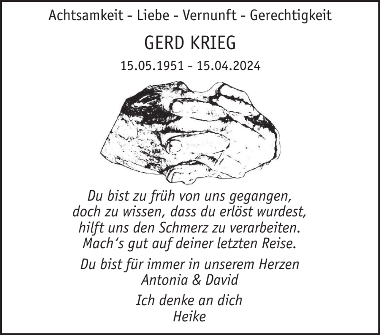 <p>Achtsamkeit - Liebe - Vernunft - Gerechtigkeit</p><p>GERD KRIEG<br />15.05.1951 - 15.04.2024</p><p>Du bist zu früh von uns gegangen,<br />doch zu wissen, dass du erlöst wurdest,<br />hilft uns den Schmerz zu verarbeiten.<br />Mach‘s gut auf deiner letzten Reise.<br />Du bist für immer in unserem Herzen<br />Antonia &amp; David<br />Ich denke an dich<br />Heike</p>