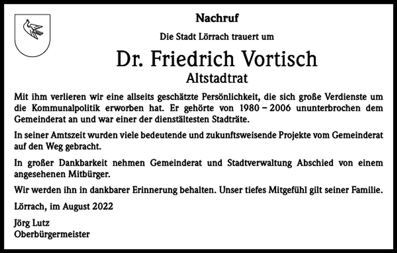<p>Nachruf<br />Die Stadt Lörrach trauert um</p><p>Dr. Friedrich Vortisch<br />Altstadtrat</p><p>Mit ihm verlieren wir eine allseits geschätzte Persönlichkeit, die sich große Verdienste um<br />die Kommunalpolitik erworben hat. Er gehörte von 1980 – 2006 ununterbrochen dem<br />Gemeinde­rat an und war einer der dienstältesten Stadträte.<br />In seiner Amtszeit wurden viele bedeutende und zukunftsweisende Projekte vom Gemeinderat<br />auf den Weg gebracht.<br />In großer Dankbarkeit nehmen Gemeinderat und Stadtverwaltung Abschied von einem<br />­angesehenen Mitbürger.<br />Wir werden ihn in dankbarer Erinnerung behalten. Unser tiefes Mitgefühl gilt seiner Familie.<br />Lörrach, im August 2022<br />Jörg Lutz<br />Oberbürgermeister</p>