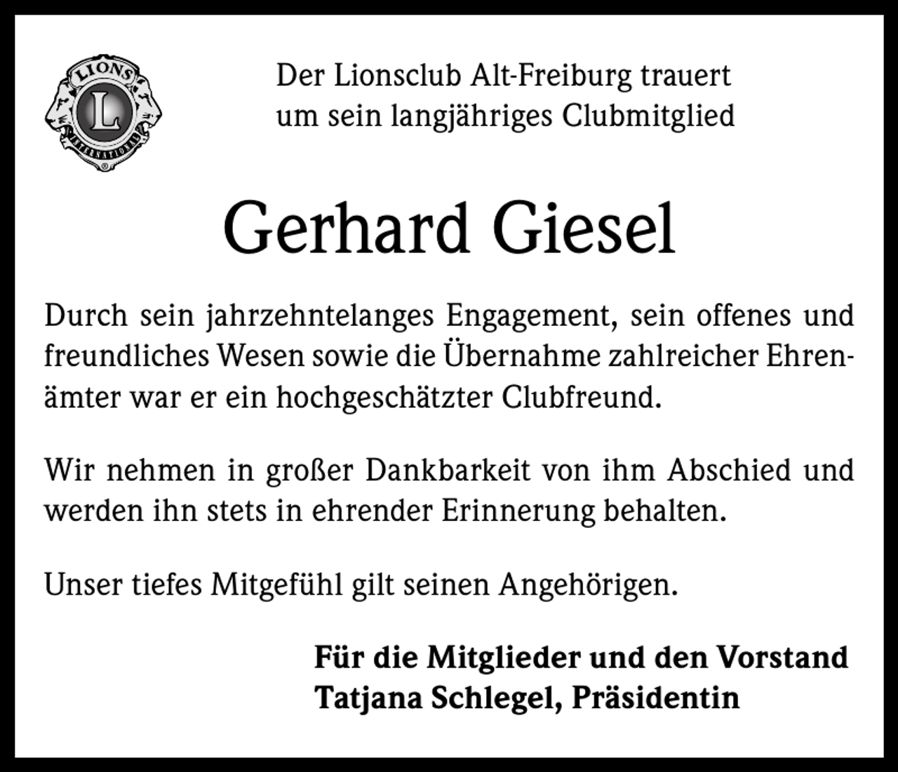 <p>Der Lionsclub Alt-Freiburg trauert<br />um sein langjähriges Clubmitglied</p><p>Gerhard Giesel<br />Durch sein jahrzehntelanges Engagement, sein offenes und<br />freundliches Wesen sowie die Übernahme zahlreicher Ehrenämter war er ein hochgeschätzter Clubfreund.<br />Wir nehmen in großer Dankbarkeit von ihm Abschied und<br />werden ihn stets in ehrender Erinnerung behalten.<br />Unser tiefes Mitgefühl gilt seinen Angehörigen.<br />Für die Mitglieder und den Vorstand<br />Tatjana Schlegel, Präsidentin</p>