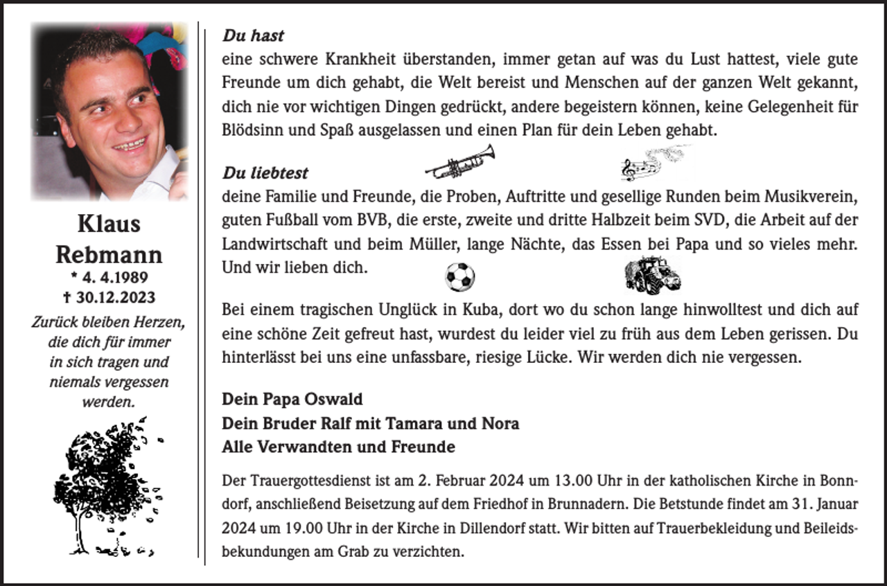<p>Du hast<br />eine schwere Krankheit überstanden, immer getan auf was du Lust hattest, viele gute<br />Freunde um dich gehabt, die Welt bereist und Menschen auf der ganzen Welt gekannt,<br />dich nie vor wichtigen Dingen gedrückt, andere begeistern können, keine Gelegenheit für<br />Blödsinn und Spaß ausgelassen und einen Plan für dein Leben gehabt.</p><p>Klaus<br />Rebmann</p><p>* 4. 4.1989<br />† 30.12.2023<br />Zurück bleiben Herzen,<br />die dich für immer<br />in sich tragen und<br />niemals vergessen<br />werden.</p><p>Du liebtest<br />deine Familie und Freunde, die Proben, Auftritte und gesellige Runden beim Musikverein,<br />guten Fußball vom BVB, die erste, zweite und dritte Halbzeit beim SVD, die Arbeit auf der<br />Landwirtschaft und beim Müller, lange Nächte, das Essen bei Papa und so vieles mehr.<br />Und wir lieben dich.<br />Bei einem tragischen Unglück in Kuba, dort wo du schon lange hinwolltest und dich auf<br />eine schöne Zeit gefreut hast, wurdest du leider viel zu früh aus dem Leben gerissen. Du<br />hinterlässt bei uns eine unfassbare, riesige Lücke. Wir werden dich nie vergessen.<br />Dein Papa Oswald<br />Dein Bruder Ralf mit Tamara und Nora<br />Alle Verwandten und Freunde<br />Der Trauergottesdienst ist am 2. Februar 2024 um 13.00 Uhr in der katholischen Kirche in Bonndorf, anschließend Beisetzung auf dem Friedhof in Brunnadern. Die Betstunde findet am 31. Januar<br />2024 um 19.00 Uhr in der Kirche in Dillendorf statt. Wir bitten auf Trauerbekleidung und Beileidsbekundungen am Grab zu verzichten.</p>