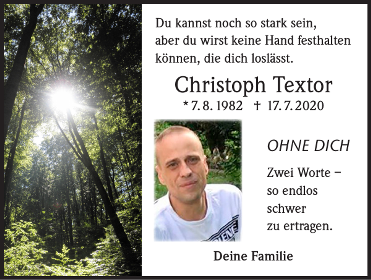 <p>Du kannst noch so stark sein,<br />aber du wirst keine Hand festhalten<br />können, die dich loslässt.</p><p>Christoph Textor<br />* 7. 8. 1982 † 17. 7. 2020</p><p>OHNE DICH<br />Zwei Worte –<br />so endlos<br />schwer<br />zu ertragen.<br />Deine Familie</p>