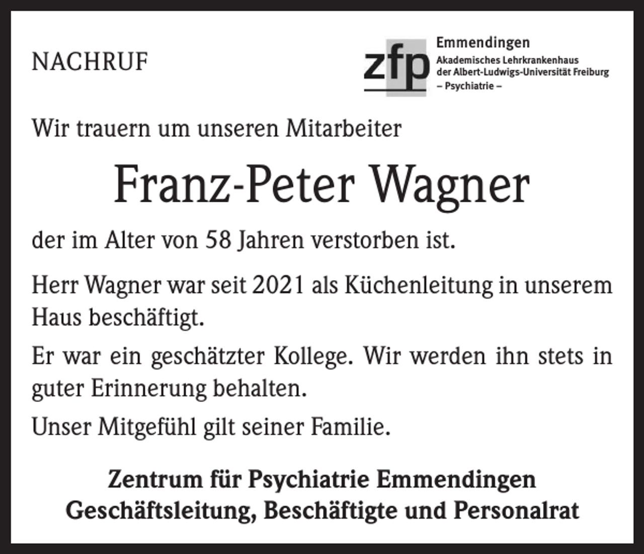 <p>NACHRUF</p><p>Emmendingen<br />Akademisches Lehrkrankenhaus<br />der Albert-Ludwigs-Universität Freiburg<br />– Psychiatrie –</p><p>Wir trauern um unseren Mitarbeiter</p><p>Franz-Peter Wagner<br />der im Alter von 58 Jahren verstorben ist.<br />Herr Wagner war seit 2021 als Küchenleitung in unserem<br />Haus beschäftigt.<br />Er war ein geschätzter Kollege. Wir werden ihn stets in<br />guter Erinnerung behalten.<br />Unser Mitgefühl gilt seiner Familie.<br />Zentrum für Psychiatrie Emmendingen<br />Geschäftsleitung, Beschäftigte und Personalrat</p>