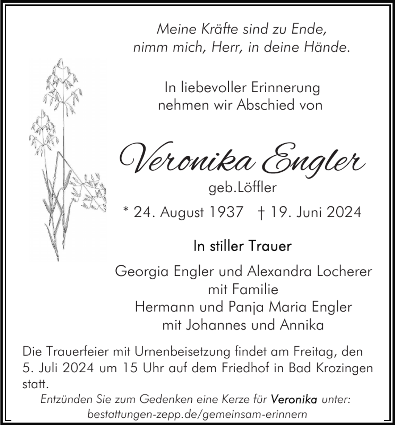 <p>Meine Kräfte sind zu Ende,<br />nimm mich, Herr, in deine Hände.<br />In liebevoller Erinnerung<br />nehmen wir Abschied von</p><p>Veronika Engler<br />geb.Löffler</p><p>* 24. August 1937 † 19. Juni 2024</p><p>Georgia Engler und Alexandra Locherer<br />mit Familie<br />Hermann und Panja Maria Engler<br />mit Johannes und Annika<br />Die Trauerfeier mit Urnenbeisetzung findet am Freitag, den<br />5. Juli 2024 um 15 Uhr auf dem Friedhof in Bad Krozingen<br />statt.<br />Entzünden Sie zum Gedenken eine Kerze für<br />bestattungen-zepp.de/gemeinsam-erinnern</p><p>unter:</p>