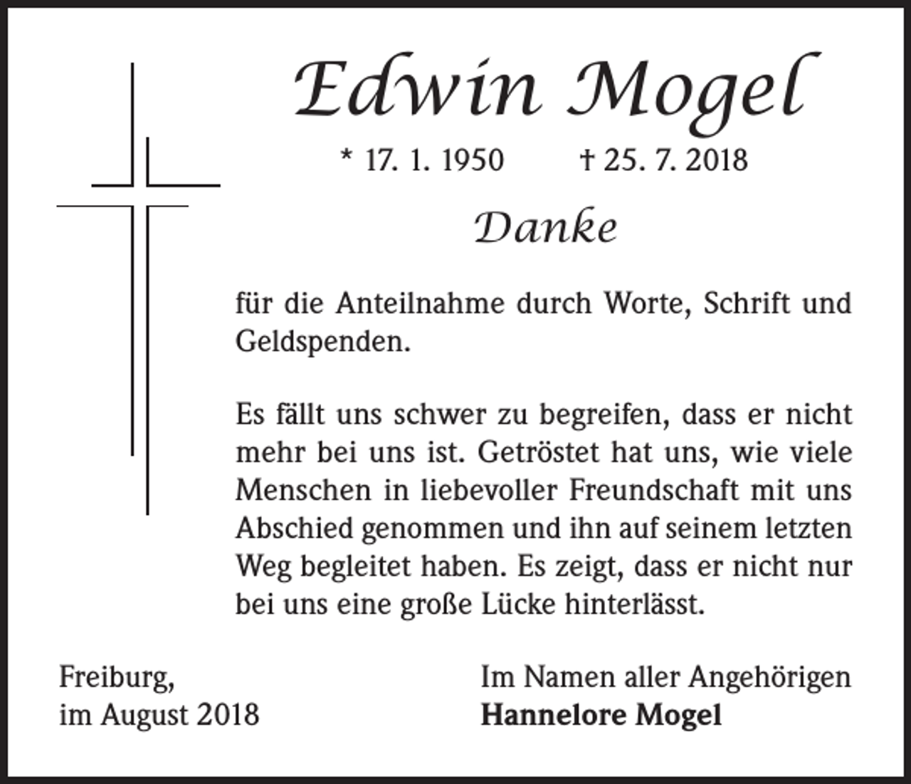 <p>Edwin Mogel<br />* 17. 1. 1950</p><p>† 25. 7. 2018</p><p>Danke<br />für die Anteilnahme durch Worte, Schrift und<br />Geldspenden.<br />Es fällt uns schwer zu begreifen, dass er nicht<br />mehr bei uns ist. Getröstet hat uns, wie viele<br />Menschen in liebevoller Freundschaft mit uns<br />Abschied genommen und ihn auf seinem letzten<br />Weg begleitet haben. Es zeigt, dass er nicht nur<br />bei uns eine große Lücke hinterlässt.<br />Freiburg,<br />im August 2018</p><p>Im Namen aller Angehörigen<br />Hannelore Mogel</p>