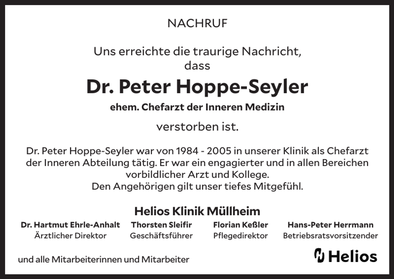 <p>NACHRUF<br />Uns erreichte die traurige Nachricht,<br />dass</p><p>Dr. Peter Hoppe-Seyler<br />ehem. Chefarzt der Inneren Medizin</p><p>verstorben ist.<br />Dr. Peter Hoppe-Seyler war von 1984 - 2005 in unserer Klinik als Chefarzt<br />der Inneren Abteilung tätig. Er war ein engagierter und in allen Bereichen<br />vorbildlicher Arzt und Kollege.<br />Den Angehörigen gilt unser tiefes Mitgefühl.</p><p>Helios Klinik Müllheim<br />Dr. Hartmut Ehrle-Anhalt<br />Ärztlicher Direktor</p><p>Thorsten Sleifir<br />Geschäftsführer</p><p>und alle Mitarbeiterinnen und Mitarbeiter</p><p>Florian Keßler<br />Pflegedirektor</p><p>Hans-Peter Herrmann<br />Betriebsratsvorsitzender</p>