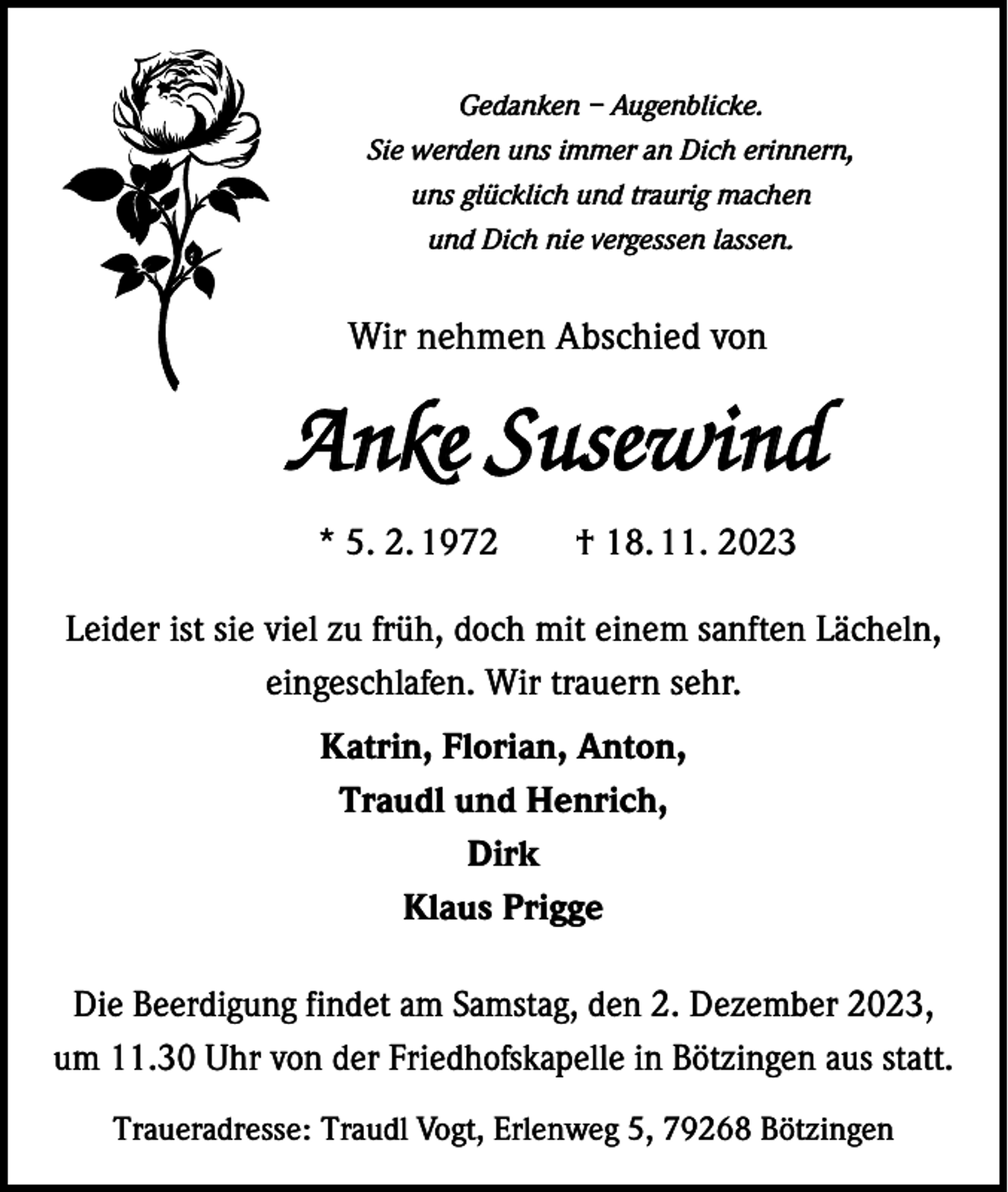 <p>Gedanken – Augenblicke.<br />Sie werden uns immer an Dich erinnern,<br />uns glücklich und traurig machen<br />und Dich nie vergessen lassen.</p><p>Wir nehmen Abschied von</p><p>Anke Susewind<br />* 5. 2. 1972 † 18. 11. 2023<br />Leider ist sie viel zu früh, doch mit einem sanften Lächeln,<br />eingeschlafen. Wir trauern sehr.<br />Katrin, Florian, Anton,<br />Traudl und Henrich,<br />Dirk<br />Klaus Prigge<br />Die Beerdigung findet am Samstag, den 2. Dezember 2023,<br />um 11.30 Uhr von der Friedhofskapelle in Bötzingen aus statt.<br />Traueradresse: Traudl Vogt, Erlenweg 5, 79268 Bötzingen</p>