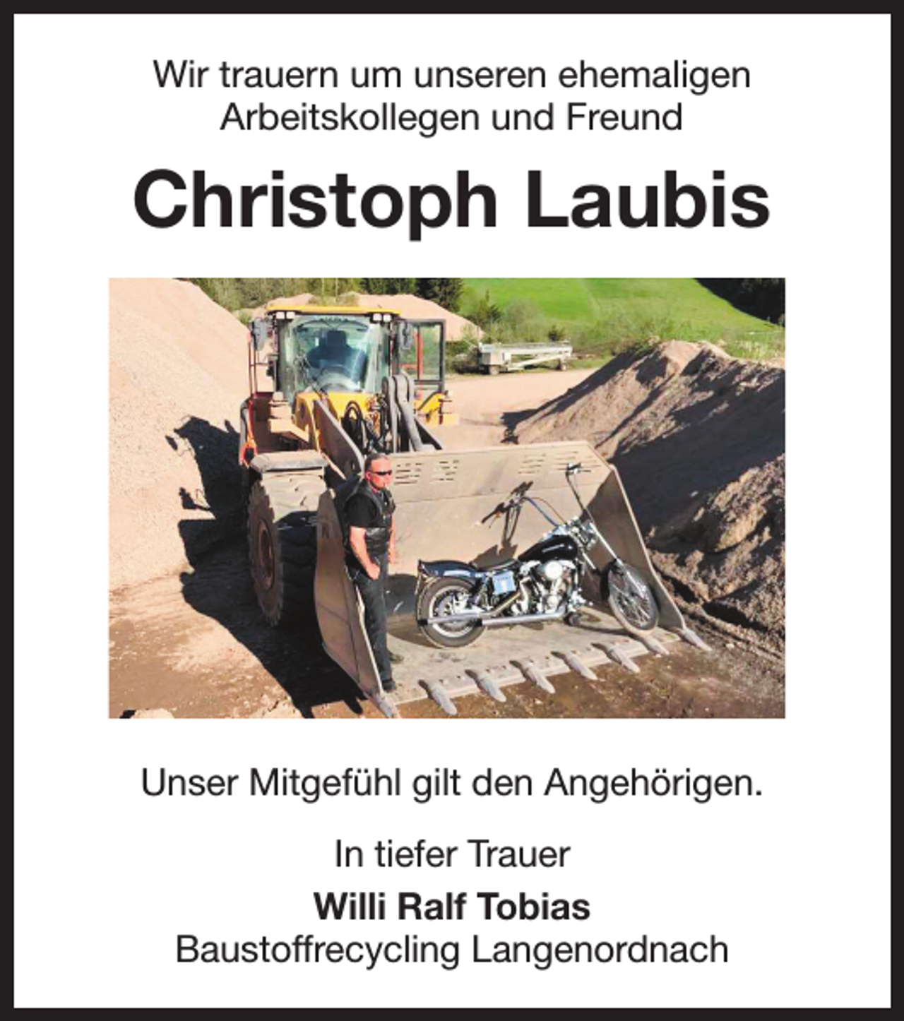 <p>Wir trauern um unseren ehemaligen<br />Arbeitskollegen und Freund</p><p>Christoph Laubis</p><p>Unser Mitgefühl gilt den Angehörigen.<br />In tiefer Trauer<br />Willi Ralf Tobias<br />Baustoffrecycling Langenordnach</p>