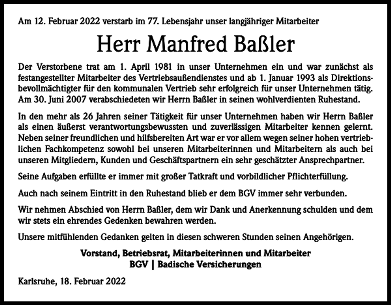 <p>Am 12. Februar 2022 verstarb im 77. Lebensjahr unser langjähriger Mitarbeiter</p><p>Herr Manfred Baßler<br />Der Verstorbene trat am 1. April 1981 in unser Unternehmen ein und war zunächst als<br />­festangestellter Mitarbeiter des Vertriebsaußendienstes und ab 1. Januar 1993 als Direktionsbevollmächtigter für den kommunalen Vertrieb sehr erfolgreich für unser Unternehmen tätig.<br />Am 30. Juni 2007 verabschiedeten wir Herrn Baßler in seinen wohlverdienten Ruhestand.<br />In den mehr als 26 Jahren seiner Tätigkeit für unser Unternehmen haben wir Herrn Baßler<br />als einen äußerst verantwortungsbewussten und zuverlässigen Mitarbeiter kennen gelernt.<br />Neben seiner freundlichen und hilfsbereiten Art war er vor allem wegen seiner hohen vertrieblichen Fachkompetenz sowohl bei unseren Mitarbeiterinnen und Mitarbeitern als auch bei<br />unseren Mitgliedern, Kunden und Geschäftspartnern ein sehr geschätzter Ansprechpartner.<br />Seine Aufgaben erfüllte er immer mit großer Tatkraft und vorbildlicher Pflichterfüllung.<br />Auch nach seinem Eintritt in den Ruhestand blieb er dem BGV immer sehr verbunden.<br />Wir nehmen Abschied von Herrn Baßler, dem wir Dank und Anerkennung schulden und dem<br />wir stets ein ehrendes Gedenken bewahren werden.<br />Unsere mitfühlenden Gedanken gelten in diesen schweren Stunden seinen Angehörigen.<br />Vorstand, Betriebsrat, Mitarbeiterinnen und Mitarbeiter<br />BGV | Badische Versicherungen<br />Karlsruhe, 18. Februar 2022</p>