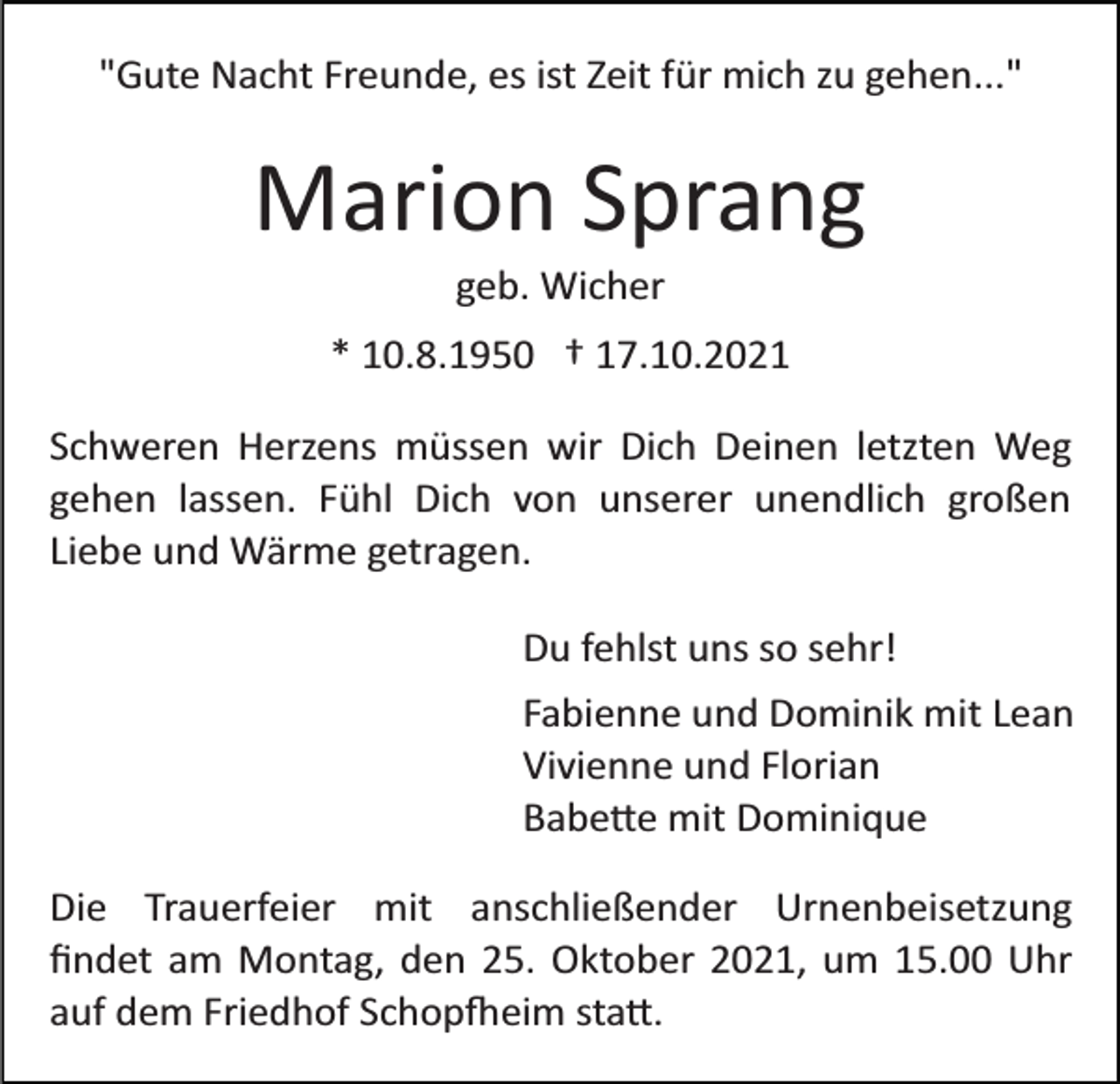 <p>"Gute Nacht Freunde, es ist Zeit für mich zu gehen..."</p><p>Marion Sprang<br />geb. Wicher<br />* 10.8.1950 † 17.10.2021<br />Schweren Herzens müssen wir Dich Deinen letzten Weg<br />gehen lassen. Fühl Dich von unserer unendlich großen<br />Liebe und Wärme getragen.<br />Du fehlst uns so sehr!<br />Fabienne und Dominik mit Lean<br />Vivienne und Florian<br />Babe�e mit Dominique<br />Die Trauerfeier mit anschließender Urnenbeisetzung<br />ﬁndet am Montag, den 25. Oktober 2021, um 15.00 Uhr<br />auf dem Friedhof Schop�eim sta�.</p>