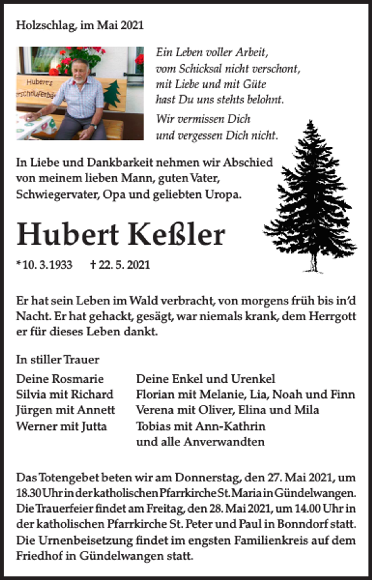 <p>Holzschlag, im Mai 2021<br />Ein Leben voller Arbeit,<br />vom Schicksal nicht verschont,<br />mit Liebe und mit Güte<br />hast Du uns stehts belohnt.<br />Wir vermissen Dich<br />und vergessen Dich nicht.<br />In Liebe und Dankbarkeit nehmen wir Abschied<br />von meinem lieben Mann, guten Vater,<br />Schwiegervater, Opa und geliebten Uropa.</p><p>Hubert Keßler<br />* 10. 3. 1933</p><p>† 22. 5. 2021</p><p>Er hat sein Leben im Wald verbracht, von morgens früh bis in’d<br />Nacht. Er hat gehackt, gesägt, war niemals krank, dem Herrgott<br />er für dieses Leben dankt.<br />In stiller Trauer<br />Deine Rosmarie<br />Silvia mit Richard<br />Jürgen mit Annett<br />Werner mit Jutta</p><p>Deine Enkel und Urenkel<br />Florian mit Melanie, Lia, Noah und Finn<br />Verena mit Oliver, Elina und Mila<br />Tobias mit Ann-Kathrin<br />und alle Anverwandten</p><p>Das Totengebet beten wir am Donnerstag, den 27. Mai 2021, um<br />18.30 Uhr in der katholischen Pfarrkirche St. Maria in Gündelwangen.<br />Die Trauerfeier findet am Freitag, den 28. Mai 2021, um 14.00 Uhr in<br />der katholischen Pfarrkirche St. Peter und Paul in Bonndorf statt.<br />Die Urnenbeisetzung findet im engsten Familienkreis auf dem<br />Friedhof in Gündelwangen statt.</p>