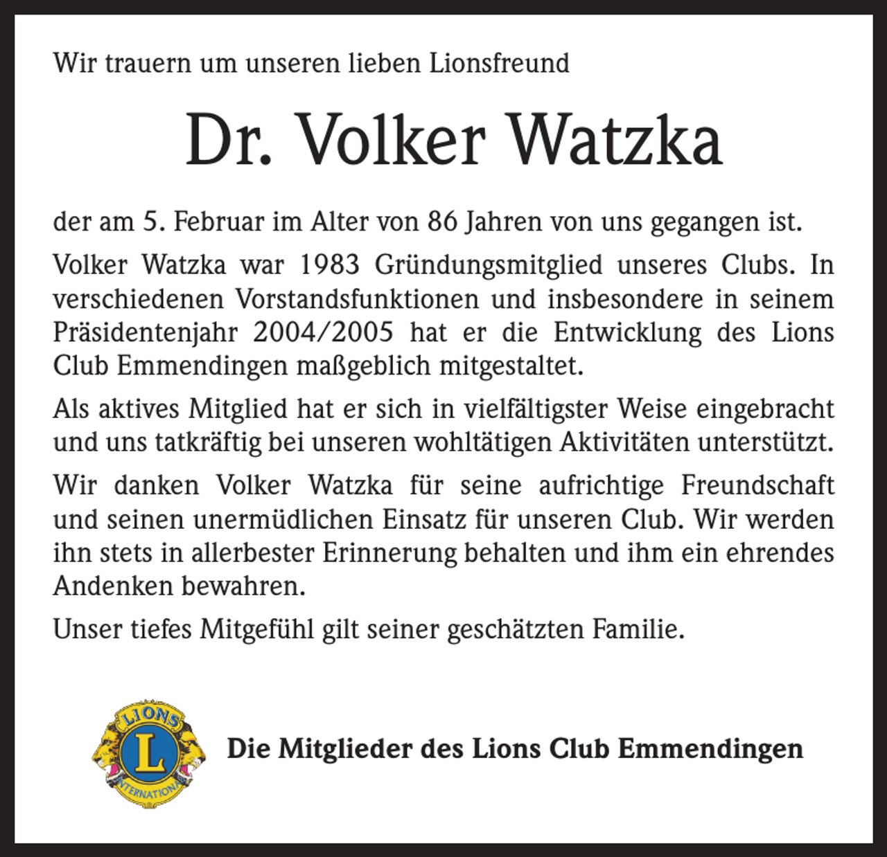 <p>Wir trauern um unseren lieben Lionsfreund</p><p>Dr. Volker Watzka<br />der am 5. Februar im Alter von 86 Jahren von uns gegangen ist.<br />Volker Watzka war 1983 Gründungsmitglied unseres Clubs. In<br />verschiedenen Vorstandsfunktionen und insbesondere in seinem<br />Präsidentenjahr 2004/2005 hat er die Entwicklung des Lions<br />Club Emmendingen maßgeblich mitgestaltet.<br />Als aktives Mitglied hat er sich in vielfältigster Weise eingebracht<br />und uns tatkräftig bei unseren wohltätigen Aktivitäten unterstützt.<br />Wir danken Volker Watzka für seine aufrichtige Freundschaft<br />und seinen unermüdlichen Einsatz für unseren Club. Wir werden<br />ihn stets in allerbester Erinnerung behalten und ihm ein ehrendes<br />Andenken bewahren.<br />Unser tiefes Mitgefühl gilt seiner geschätzten Familie.</p><p>Die Mitglieder des Lions Club Emmendingen</p>