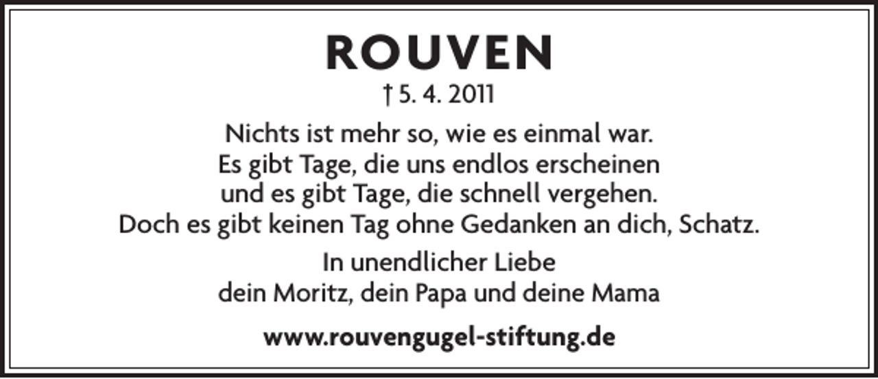 <p>ROUVEN</p><p>† 5. 4. 2011<br />Nichts ist mehr so, wie es einmal war.<br />Es gibt Tage, die uns endlos erscheinen<br />und es gibt Tage, die schnell vergehen.<br />Doch es gibt keinen Tag ohne Gedanken an dich, Schatz.<br />In unendlicher Liebe<br />dein Moritz, dein Papa und deine Mama<br />www.rouvengugel-stiftung.de</p>