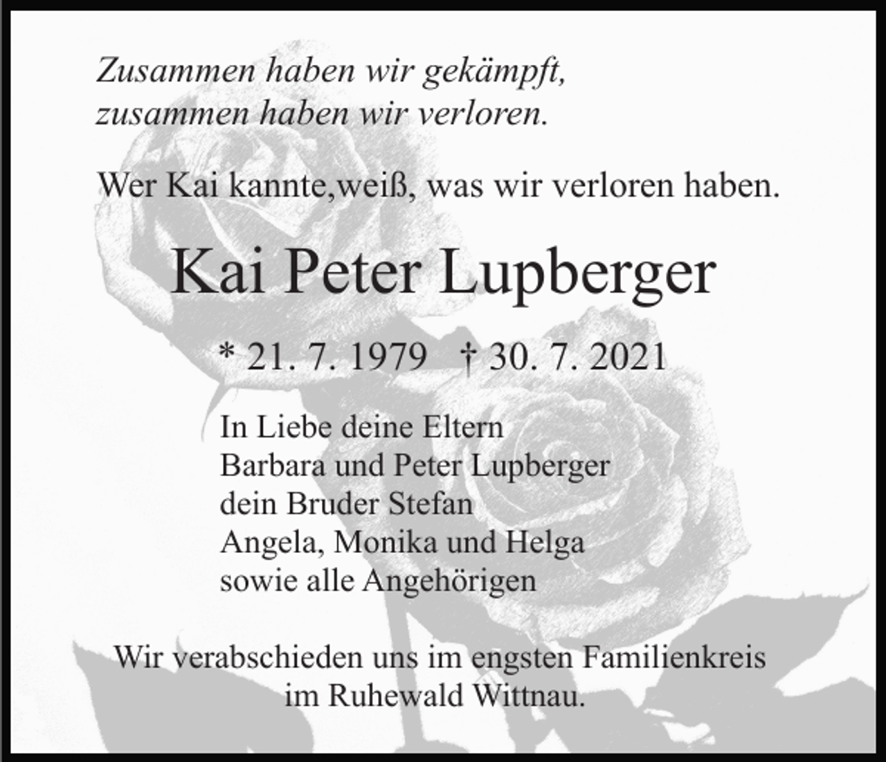 <p>Zusammen haben wir gekämpft,<br />zusammen haben wir verloren.<br />Wer Kai kannte,weiß, was wir verloren haben.</p><p>Kai Peter Lupberger<br />* 21. 7. 1979 † 30. 7. 2021<br />In Liebe deine Eltern<br />Barbara und Peter Lupberger<br />dein Bruder Stefan<br />Angela, Monika und Helga<br />sowie alle Angehörigen<br />Wir verabschieden uns im engsten Familienkreis<br />im Ruhewald Wittnau.</p>