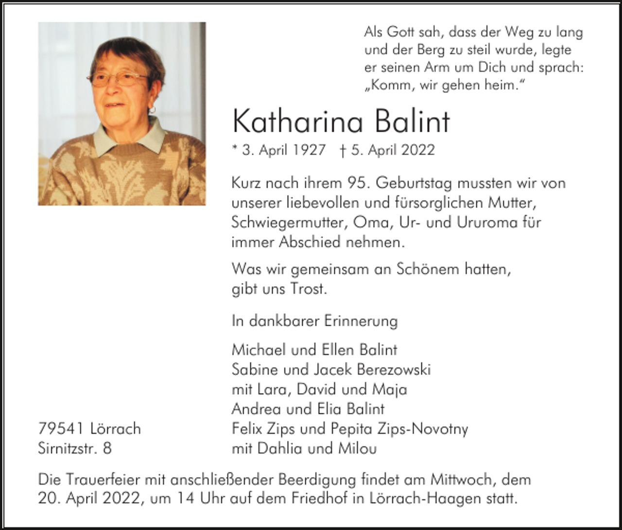 <p>Als Gott sah, dass der Weg zu lang<br />und der Berg zu steil wurde, legte<br />er seinen Arm um Dich und sprach:<br />„Komm, wir gehen heim.“</p><p>Katharina Balint<br />* 3. April 1927 † 5. April 2022</p><p>Kurz nach ihrem 95. Geburtstag mussten wir von<br />unserer liebevollen und fürsorglichen Mutter,<br />Schwiegermutter, Oma, Ur- und Ururoma für<br />immer Abschied nehmen.<br />Was wir gemeinsam an Schönem hatten,<br />gibt uns Trost.<br />In dankbarer Erinnerung</p><p>79541 Lörrach<br />Sirnitzstr. 8</p><p>Michael und Ellen Balint<br />Sabine und Jacek Berezowski<br />mit Lara, David und Maja<br />Andrea und Elia Balint<br />Felix Zips und Pepita Zips-Novotny<br />mit Dahlia und Milou</p><p>Die Trauerfeier mit anschließender Beerdigung findet am Mittwoch, dem<br />20. April 2022, um 14 Uhr auf dem Friedhof in Lörrach-Haagen statt.</p>