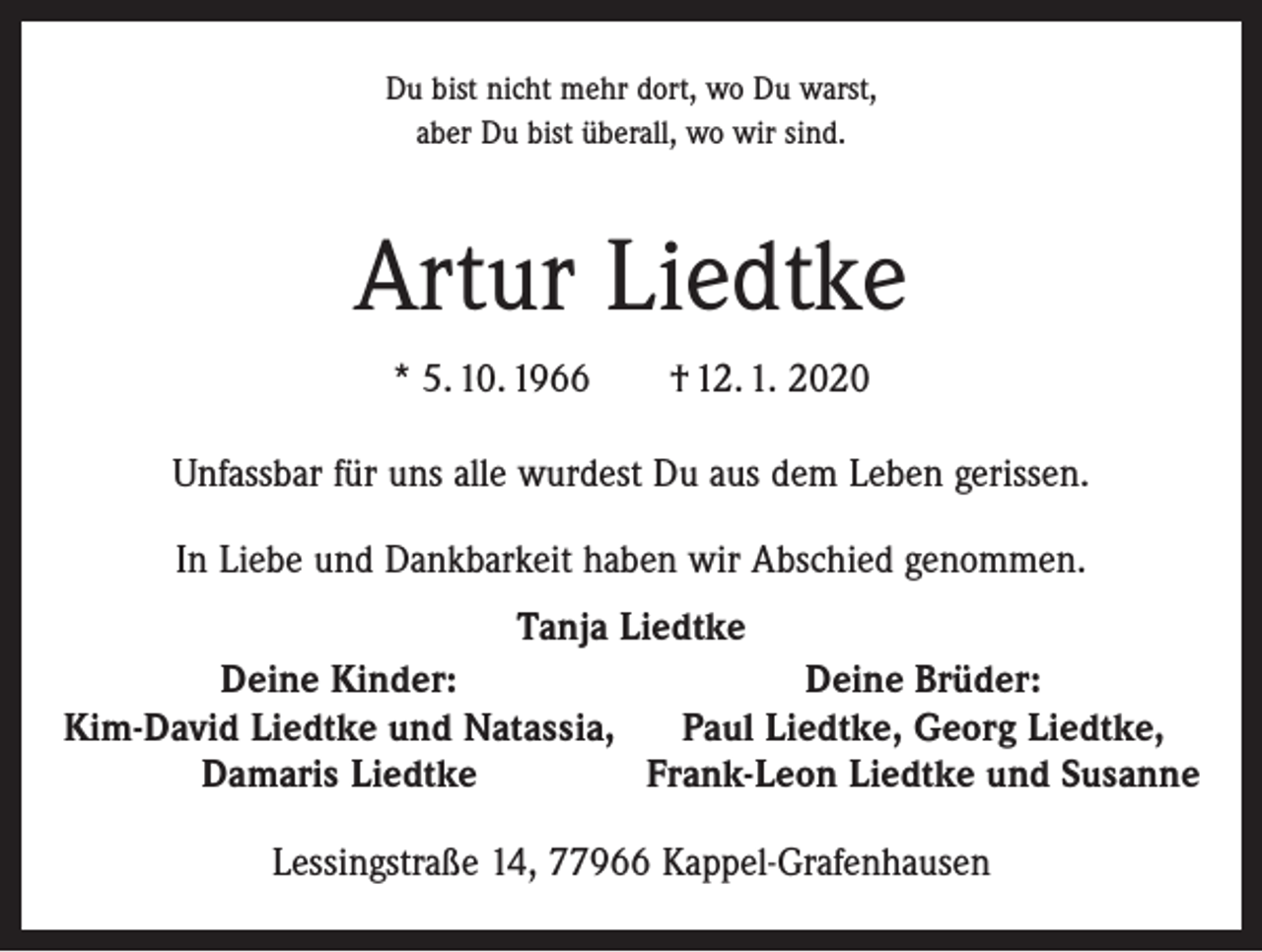 <p>Du bist nicht mehr dort, wo Du warst,<br />aber Du bist überall, wo wir sind.</p><p>Artur Liedtke<br />* 5. 10. 1966 † 12. 1. 2020<br />Unfassbar für uns alle wurdest Du aus dem Leben gerissen.<br />In Liebe und Dankbarkeit haben wir Abschied genommen.<br />Tanja Liedtke<br />Deine Brüder:<br />Deine Kinder:<br />Paul Liedtke, Georg Liedtke,<br />Kim-David Liedtke und Natassia,<br />Frank-Leon Liedtke und Susanne<br />Damaris Liedtke<br />Lessingstraße 14, 77966 Kappel-Grafenhausen</p>