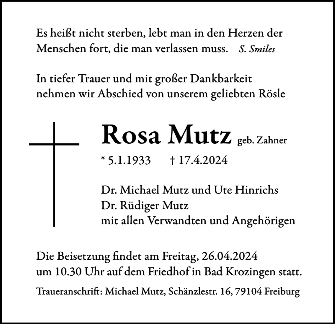 <p>Es heißt nicht sterben, lebt man in den Herzen der<br />Menschen fort, die man verlassen muss. S. Smiles<br />In tiefer Trauer und mit großer Dankbarkeit<br />nehmen wir Abschied von unserem geliebten Rösle</p><p>Rosa Mutz<br />* 5.1.1933</p><p>geb. Zahner</p><p>† 17.4.2024</p><p>Dr. Michael Mutz und Ute Hinrichs<br />Dr. Rüdiger Mutz<br />mit allen Verwandten und Angehörigen<br />Die Beisetzung findet am Freitag, 26.04.2024<br />um 10.30 Uhr auf dem Friedhof in Bad Krozingen statt.<br />Traueranschrift: Michael Mutz, Schänzlestr. 16, 79104 Freiburg</p>