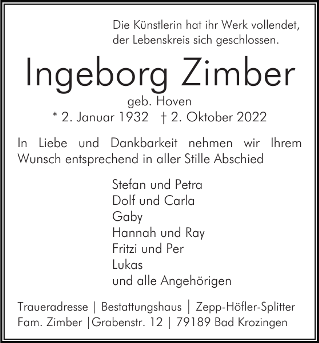 <p>Die Künstlerin hat ihr Werk vollendet,<br />der Lebenskreis sich geschlossen.</p><p>Ingeborg Zimber<br />geb. Hoven<br />* 2. Januar 1932 † 2. Oktober 2022</p><p>In Liebe und Dankbarkeit nehmen wir Ihrem<br />Wunsch entsprechend in aller Stille Abschied<br />Stefan und Petra<br />Dolf und Carla<br />Gaby<br />Hannah und Ray<br />Fritzi und Per<br />Lukas<br />und alle Angehörigen<br />Traueradresse | Bestattungshaus | Zepp-Höfler-Splitter<br />Fam. Zimber |Grabenstr. 12 | 79189 Bad Krozingen</p>