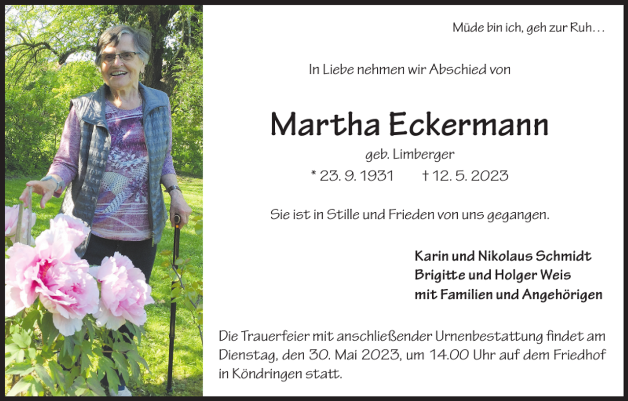 <p>Müde bin ich, geh zur Ruh…</p><p>In Liebe nehmen wir Abschied von</p><p>Martha Eckermann<br />geb. Limberger<br />* 23. 9. 1931<br />† 12. 5. 2023</p><p>Sie ist in Stille und Frieden von uns gegangen.<br />Karin und Nikolaus Schmidt<br />Brigitte und Holger Weis<br />mit Familien und Angehörigen<br />Die Trauerfeier mit anschließender Urnenbestattung findet am<br />Dienstag, den 30. Mai 2023, um 14.00 Uhr auf dem Friedhof<br />in Köndringen statt.</p>