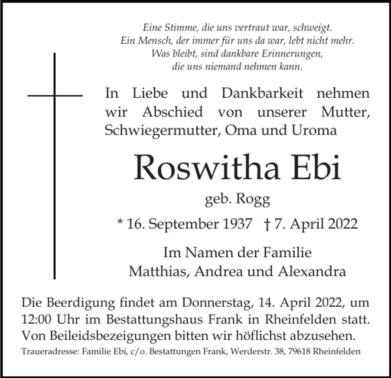 <p>Eine Stimme, die uns vertraut war, schweigt.<br />Ein Mensch, der immer für uns da war, lebt nicht mehr.<br />Was bleibt, sind dankbare Erinnerungen,<br />die uns niemand nehmen kann.</p><p>In Liebe und Dankbarkeit nehmen<br />wir Abschied von unserer Mutter,<br />Schwiegermutter, Oma und Uroma</p><p>Roswitha Ebi<br />geb. Rogg<br />* 16. September 1937 † 7. April 2022<br />Im Namen der Familie<br />Matthias, Andrea und Alexandra<br />Die Beerdigung findet am Donnerstag, 14. April 2022, um<br />12:00 Uhr im Bestattungshaus Frank in Rheinfelden statt.<br />Von Beileidsbezeigungen bitten wir höflichst abzusehen.<br />Traueradresse: Familie Ebi, c/o. Bestattungen Frank, Werderstr. 38, 79618 Rheinfelden</p>