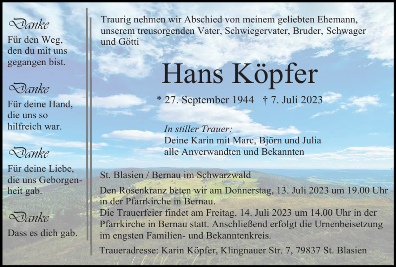 <p>Danke<br />Für den Weg,<br />den du mit uns<br />gegangen bist.</p><p>Danke<br />Für deine Hand,<br />die uns so<br />hilfreich war.</p><p>Danke<br />Für deine Liebe,<br />die uns Geborgenheit gab.</p><p>Danke<br />Dass es dich gab.</p><p>Traurig nehmen wir Abschied von meinem geliebten Ehemann,<br />unserem treusorgenden Vater, Schwiegervater, Bruder, Schwager<br />und Götti</p><p>Hans Köpfer<br />* 27. September 1944 † 7. Juli 2023<br />In stiller Trauer:<br />Deine Karin mit Marc, Björn und Julia<br />alle Anverwandten und Bekannten<br />St. Blasien / Bernau im Schwarzwald<br />Den Rosenkranz beten wir am Donnerstag, 13. Juli 2023 um 19.00 Uhr<br />in der Pfarrkirche in Bernau.<br />Die Trauerfeier findet am Freitag, 14. Juli 2023 um 14.00 Uhr in der<br />Pfarrkirche in Bernau statt. Anschließend erfolgt die Urnenbeisetzung<br />im engsten Familien- und Bekanntenkreis.<br />Traueradresse: Karin Köpfer, Klingnauer Str. 7, 79837 St. Blasien</p>
