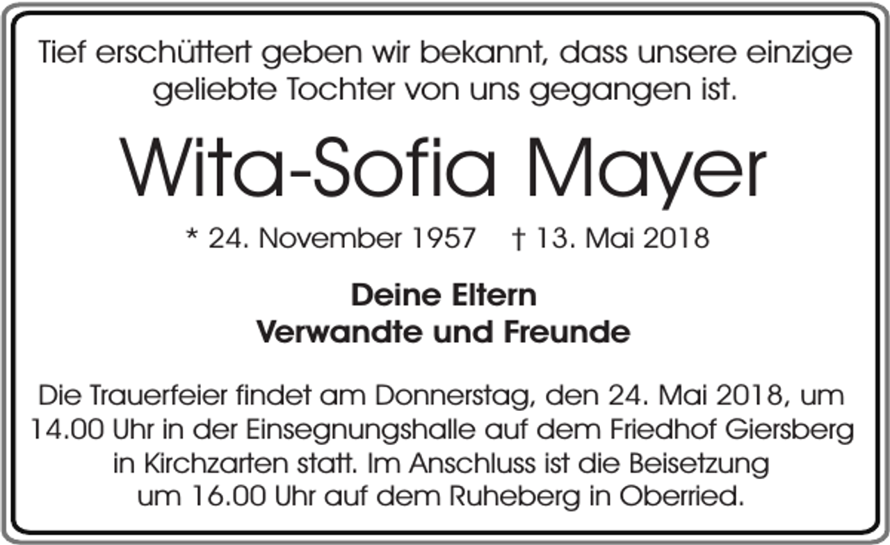 <p>Tief erschüttert geben wir bekannt, dass unsere einzige<br />geliebte Tochter von uns gegangen ist.</p><p>Wita-Sofia Mayer<br />* 24. November 1957</p><p>† 13. Mai 2018</p><p>Deine Eltern<br />Verwandte und Freunde<br />Die Trauerfeier findet am Donnerstag, den 24. Mai 2018, um<br />14.00 Uhr in der Einsegnungshalle auf dem Friedhof Giersberg<br />in Kirchzarten statt. Im Anschluss ist die Beisetzung<br />um 16.00 Uhr auf dem Ruheberg in Oberried.</p>