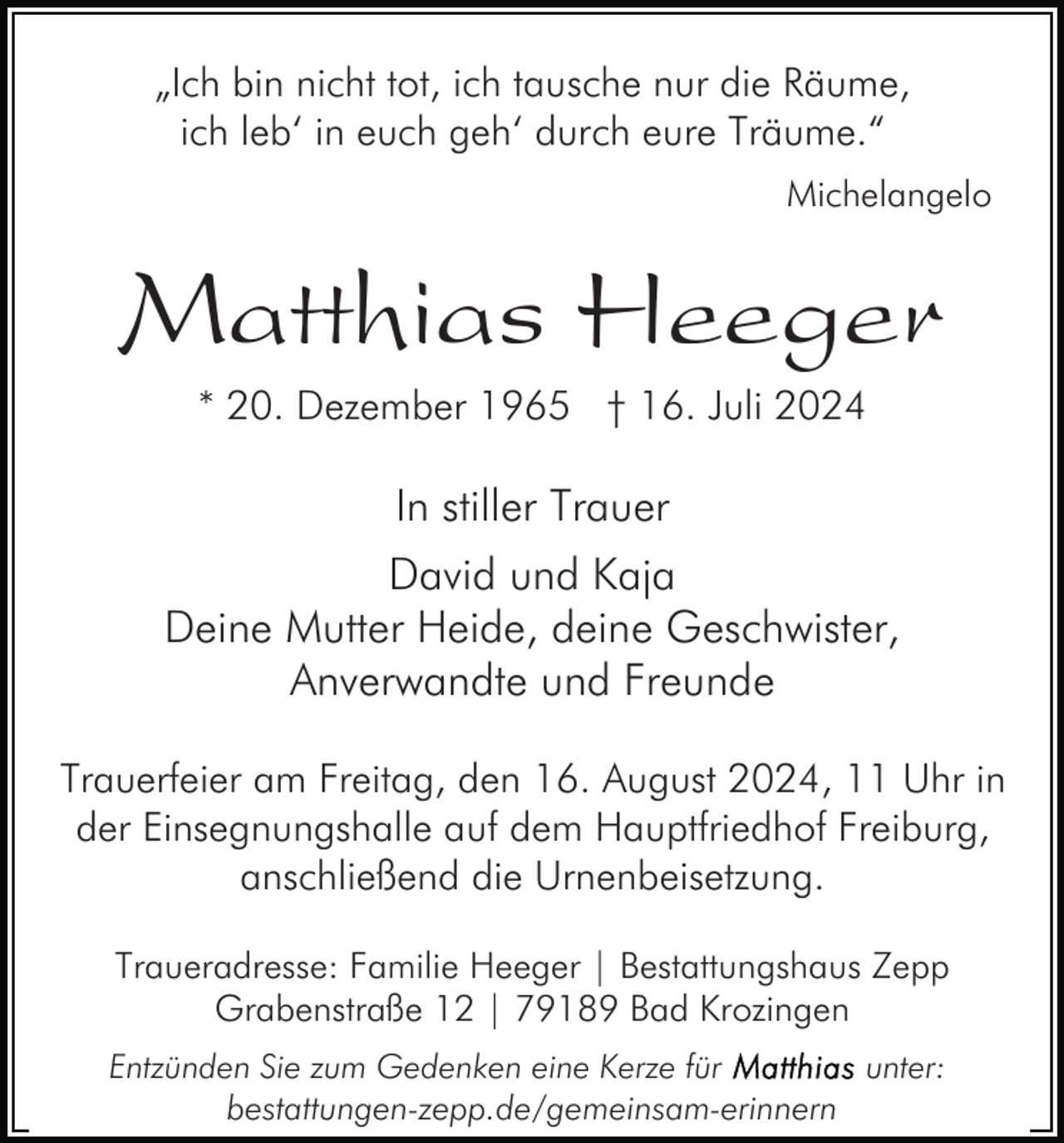 <p>„Ich bin nicht tot, ich tausche nur die Räume,<br />ich leb‘ in euch geh‘ durch eure Träume.“<br />Michelangelo</p><p>Matthias Heeger<br />* 20. Dezember 1965 † 16. Juli 2024</p><p>In stiller Trauer<br />David und Kaja<br />Deine Mutter Heide, deine Geschwister,<br />Anverwandte und Freunde<br />Trauerfeier am Freitag, den 16. August 2024, 11 Uhr in<br />der Einsegnungshalle auf dem Hauptfriedhof Freiburg,<br />anschließend die Urnenbeisetzung.<br />Traueradresse: Familie Heeger | Bestattungshaus Zepp<br />Grabenstraße 12 | 79189 Bad Krozingen<br />Entzünden Sie zum Gedenken eine Kerze für<br />unter:<br />bestattungen-zepp.de/gemeinsam-erinnern</p>