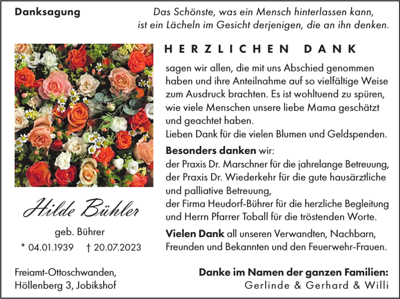 <p>Danksagung</p><p>Das Schönste, was ein Mensch hinterlassen kann,<br />ist ein Lächeln im Gesicht derjenigen, die an ihn denken.</p><p>H E R Z L I C H E N</p><p>D A N K</p><p>sagen wir allen, die mit uns Abschied genommen<br />haben und ihre Anteilnahme auf so vielfältige Weise<br />zum Ausdruck brachten. Es ist wohltuend zu spüren,<br />wie viele Menschen unsere liebe Mama geschätzt<br />und geachtet haben.<br />Lieben Dank für die vielen Blumen und Geldspenden.</p><p>Hilde Bühler<br />geb. Bührer<br />* 04.01.1939</p><p>† 20.07.2023</p><p>Freiamt-Ottoschwanden,<br />Höllenberg 3, Jobikshof</p><p>Besonders danken wir:<br />der Praxis Dr. Marschner für die jahrelange Betreuung,<br />der Praxis Dr. Wiederkehr für die gute hausärztliche<br />und palliative Betreuung,<br />der Firma Heudorf-Bührer für die herzliche Begleitung<br />und Herrn Pfarrer Toball für die tröstenden Worte.<br />Vielen Dank all unseren Verwandten, Nachbarn,<br />Freunden und Bekannten und den Feuerwehr-Frauen.<br />Danke im Namen der ganzen Familien:<br />Gerlinde &amp; Gerhard &amp; Willi</p>