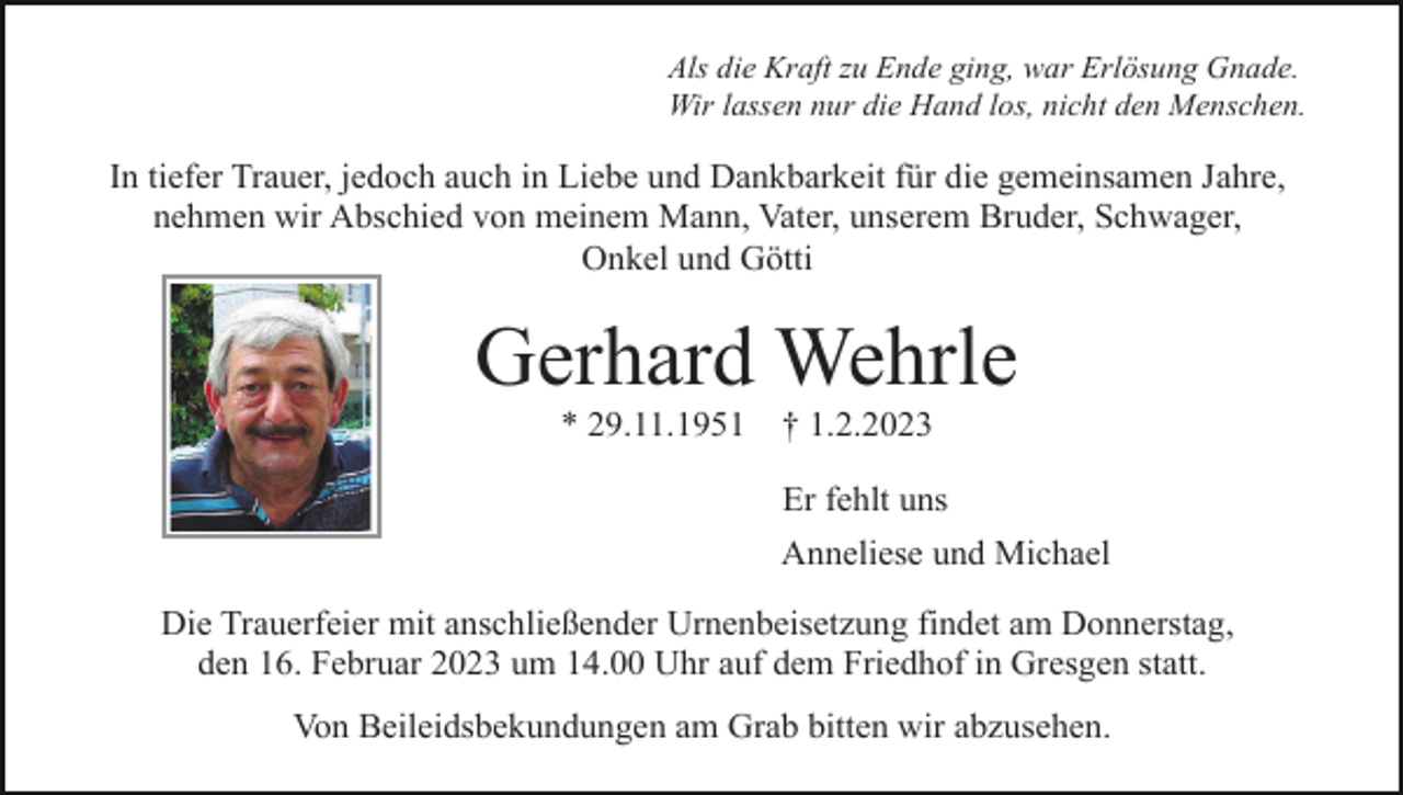 <p>Als die Kraft zu Ende ging, war Erlösung Gnade.<br />Wir lassen nur die Hand los, nicht den Menschen.</p><p>In tiefer Trauer, jedoch auch in Liebe und Dankbarkeit für die gemeinsamen Jahre,<br />nehmen wir Abschied von meinem Mann, Vater, unserem Bruder, Schwager,<br />Onkel und Götti</p><p>Gerhard Wehrle<br />* 29.11.1951</p><p>† 1.2.2023<br />Er fehlt uns<br />Anneliese und Michael</p><p>Die Trauerfeier mit anschließender Urnenbeisetzung findet am Donnerstag,<br />den 16. Februar 2023 um 14.00 Uhr auf dem Friedhof in Gresgen statt.<br />Von Beileidsbekundungen am Grab bitten wir abzusehen.</p>
