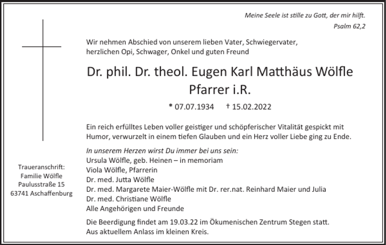 <p>Meine Seele ist stille zu Gott, der mir hilft.<br />Psalm 62,2</p><p>Wir nehmen Abschied von unserem lieben Vater, Schwiegervater,<br />herzlichen Opi, Schwager, Onkel und guten Freund</p><p>Dr. phil. Dr. theol. Eugen Karl Matthäus Wölfle<br />Pfarrer i.R.<br />* 07.07.1934</p><p>† 15.02.2022</p><p>Ein reich erfülltes Leben voller geistiger und schöpferischer Vitalität gespickt mit<br />Humor, verwurzelt in einem tiefen Glauben und ein Herz voller Liebe ging zu Ende.</p><p>Traueranschrift:<br />Familie Wölfle<br />Paulusstraße 15<br />63741 Aschaffenburg</p><p>In unserem Herzen wirst Du immer bei uns sein:<br />Ursula Wölfle, geb. Heinen – in memoriam<br />Viola Wölfle, Pfarrerin<br />Dr. med. Jutta Wölfle<br />Dr. med. Margarete Maier-Wölfle mit Dr. rer.nat. Reinhard Maier und Julia<br />Dr. med. Christiane Wölfle<br />Alle Angehörigen und Freunde</p><p>Die Beerdigung findet am 19.03.22 im Ökumenischen Zentrum Stegen statt.<br />Aus aktuellem Anlass im kleinen Kreis.</p>