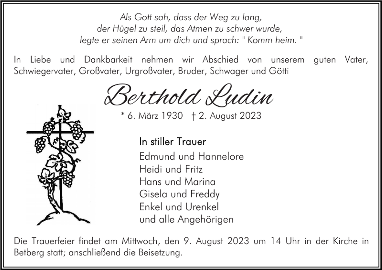 <p>Als Gott sah, dass der Weg zu lang,<br />der Hügel zu steil, das Atmen zu schwer wurde,<br />legte er seinen Arm um dich und sprach: " Komm heim. "<br />In Liebe und Dankbarkeit nehmen wir Abschied von unserem guten Vater,<br />Schwiegervater, Großvater, Urgroßvater, Bruder, Schwager und Götti</p><p>Berthold Ludin<br />* 6. März 1930 † 2. August 2023</p><p>Edmund und Hannelore<br />Heidi und Fritz<br />Hans und Marina<br />Gisela und Freddy<br />Enkel und Urenkel<br />und alle Angehörigen<br />Die Trauerfeier findet am Mittwoch, den 9. August 2023 um 14 Uhr in der Kirche in<br />Betberg statt; anschließend die Beisetzung.</p>