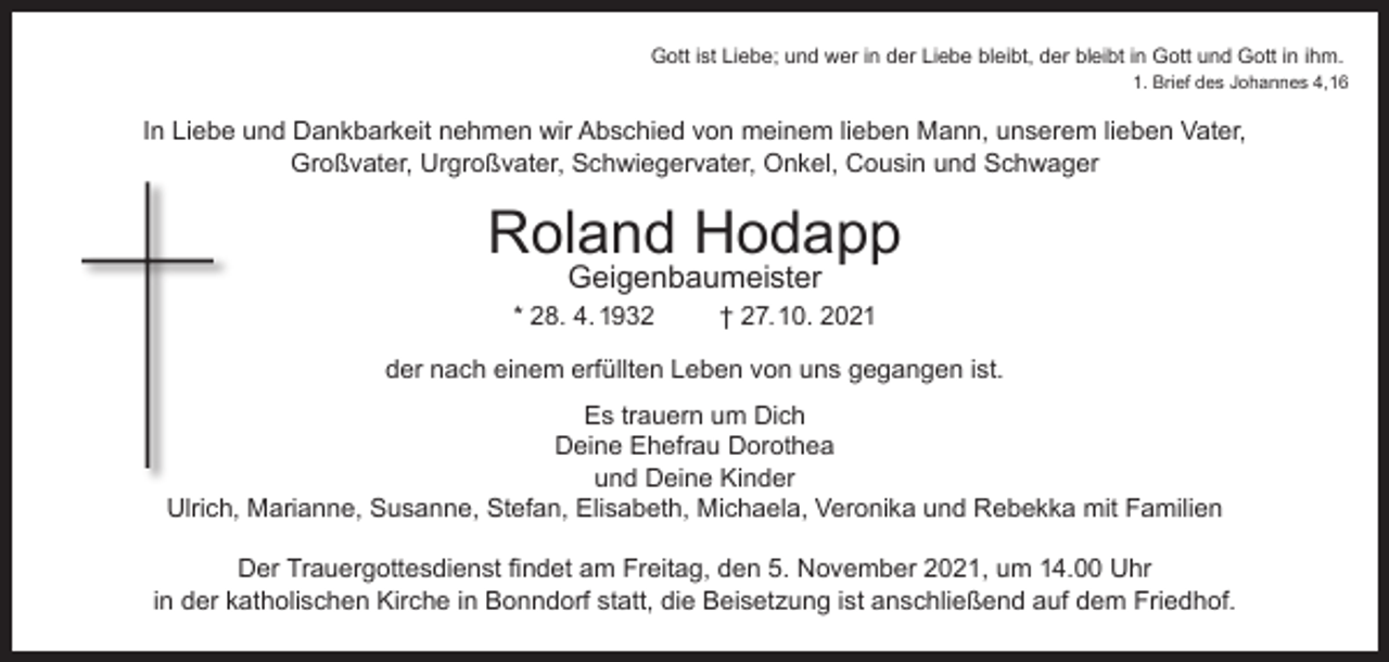 <p>Gott ist Liebe; und wer in der Liebe bleibt, der bleibt in Gott und Gott in ihm.<br />1. Brief des Johannes 4,16</p><p>In Liebe und Dankbarkeit nehmen wir Abschied von meinem lieben Mann, unserem lieben Vater,<br />Großvater, Urgroßvater, Schwiegervater, Onkel, Cousin und Schwager</p><p>Roland Hodapp<br />Geigenbaumeister</p><p>* 28. 4. 1932</p><p>† 27.10. 2021</p><p>der nach einem erfüllten Leben von uns gegangen ist.<br />Es trauern um Dich<br />Deine Ehefrau Dorothea<br />und Deine Kinder<br />Ulrich, Marianne, Susanne, Stefan, Elisabeth, Michaela, Veronika und Rebekka mit Familien<br />Der Trauergottesdienst findet am Freitag, den 5. November 2021, um 14.00 Uhr<br />in der katholischen Kirche in Bonndorf statt, die Beisetzung ist anschließend auf dem Friedhof.</p>