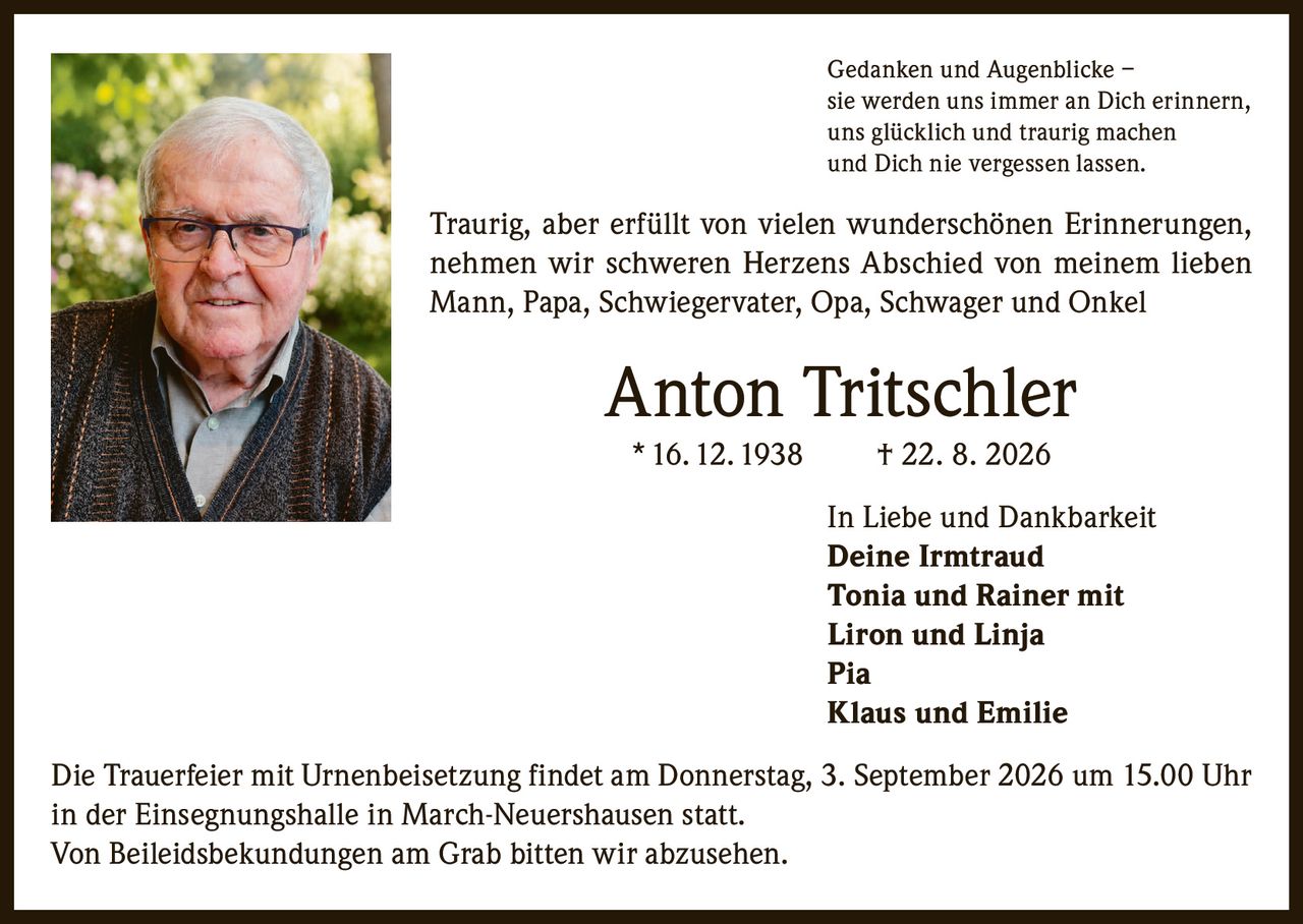<p>Gedanken und Augenblicke – sie werden uns immer an Dich erinnern, uns glücklich und traurig machen und Dich nie vergessen lassen.</p>

<p>Traurig, aber erfüllt von vielen wunderschönen Erinnerungen, nehmen wir schweren Herzens Abschied von meinem lieben Mann, Papa, Schwiegervater, Opa, Schwager und Onkel</p>

<p><strong>Anton Tritschler</strong><br>* 16. 12. 1938 † 22. 8. 2026</p>

<p>In Liebe und Dankbarkeit<br><strong>Deine Irmtraud</strong><br><strong>Tonia und Rainer mit Liron und Linja</strong><br><strong>Pia</strong><br><strong>Klaus und Emilie</strong></p>

<p>Die Trauerfeier mit Urnenbeisetzung findet am Donnerstag, 3. September 2026 um 15.00 Uhr in der Einsegnungshalle in March-Neuershausen statt.<br>Von Beileidsbekundungen am Grab bitten wir abzusehen.</p>