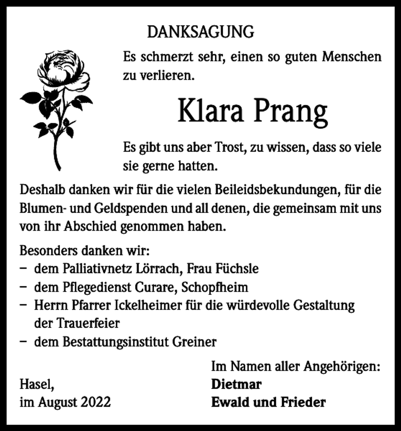 <p>DANKSAGUNG<br />Es schmerzt sehr, einen so guten Menschen<br />zu verlieren.</p><p>Klara Prang<br />Es gibt uns aber Trost, zu wissen, dass so viele<br />sie gerne hatten.<br />Deshalb danken wir für die vielen Beileidsbekundungen, für die<br />Blumen- und Geldspenden und all denen, die gemeinsam mit uns<br />von ihr Abschied genommen haben.<br />Besonders danken wir:<br />– dem Palliativnetz Lörrach, Frau Füchsle<br />– dem Pflegedienst Curare, Schopfheim<br />– Herrn Pfarrer Ickelheimer für die würdevolle Gestaltung<br />der Trauerfeier<br />– dem Bestattungsinstitut Greiner</p><p>Hasel,<br />im August 2022</p><p>Im Namen aller Angehörigen:<br />Dietmar<br />Ewald und Frieder</p>