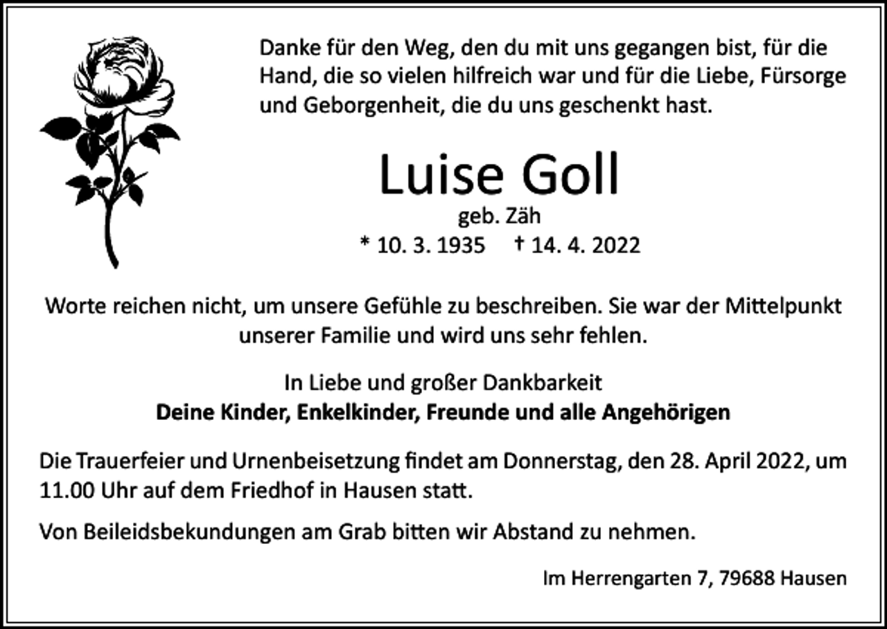 <p>Danke für den Weg, den du mit uns gegangen bist, für die<br />Hand, die so vielen hilfreich war und für die Liebe, Fürsorge<br />und Geborgenheit, die du uns geschenkt hast.</p><p>Luise Goll</p><p>geb. Zäh<br />* 10. 3. 1935 † 14. 4. 2022<br />Worte reichen nicht, um unsere Gefühle zu beschreiben. Sie war der Mittelpunkt<br />unserer Familie und wird uns sehr fehlen.<br />In Liebe und großer Dankbarkeit<br />Deine Kinder, Enkelkinder, Freunde und alle Angehörigen<br />Die Trauerfeier und Urnenbeisetzung findet am Donnerstag, den 28. April 2022, um<br />11.00 Uhr auf dem Friedhof in Hausen statt.<br />Von Beileidsbekundungen am Grab bitten wir Abstand zu nehmen.</p><p>Im Herrengarten 7, 79688 Hausen</p>