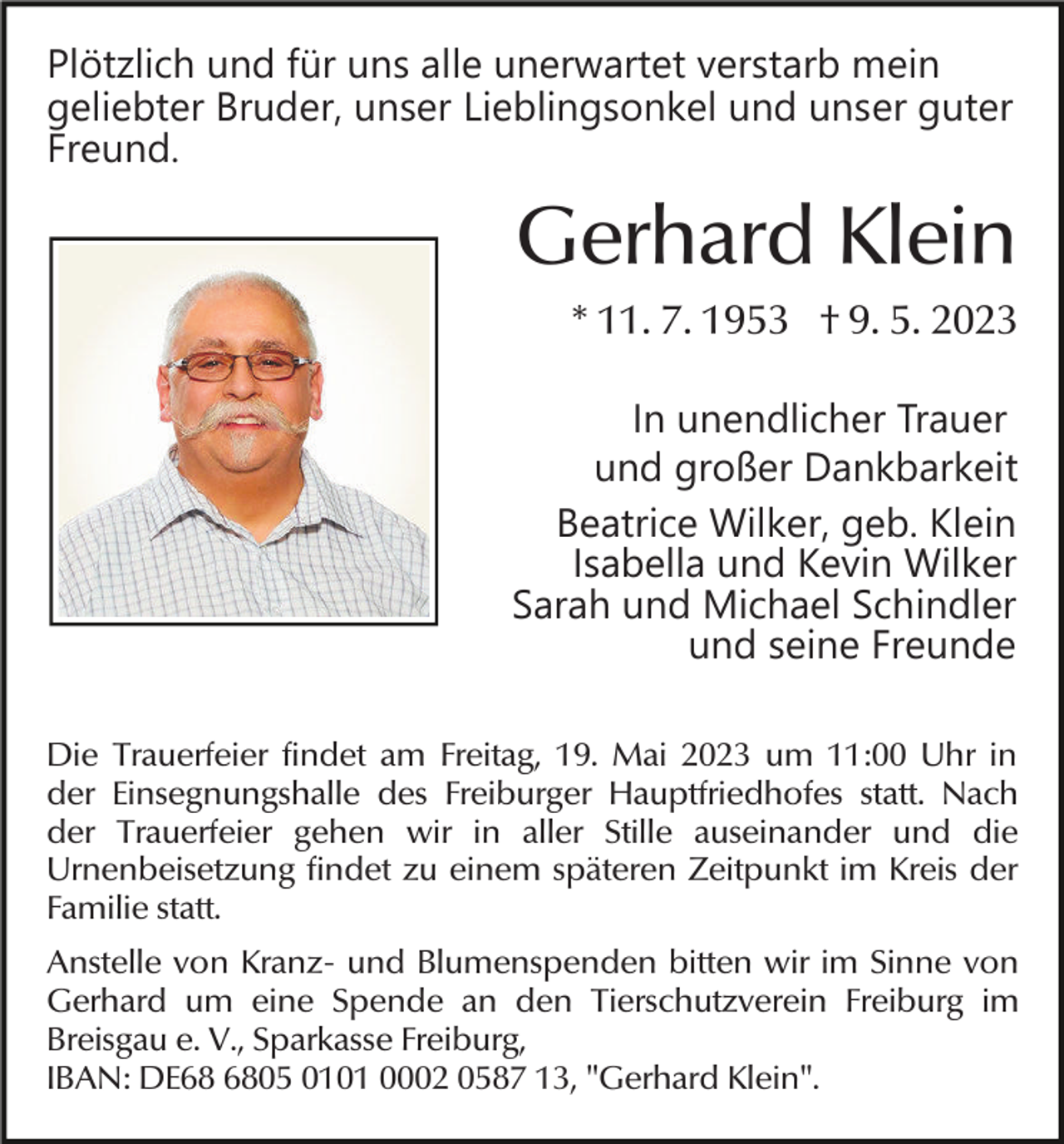 <p>Plötzlich und für uns alle unerwartet verstarb mein<br />geliebter Bruder, unser Lieblingsonkel und unser guter<br />Freund.</p><p>Gerhard Klein<br />* 11. 7. 1953 † 9. 5. 2023<br />In unendlicher Trauer<br />und großer Dankbarkeit<br />Beatrice Wilker, geb. Klein<br />Isabella und Kevin Wilker<br />Sarah und Michael Schindler<br />und seine Freunde<br />Die Trauerfeier findet am Freitag, 19. Mai 2023 um 11:00 Uhr in<br />der Einsegnungshalle des Freiburger Hauptfriedhofes statt. Nach<br />der Trauerfeier gehen wir in aller Stille auseinander und die<br />Urnenbeisetzung findet zu einem späteren Zeitpunkt im Kreis der<br />Familie statt.<br />Anstelle von Kranz- und Blumenspenden bitten wir im Sinne von<br />Gerhard um eine Spende an den Tierschutzverein Freiburg im<br />Breisgau e. V., Sparkasse Freiburg,<br />IBAN: DE05 0101 0002 0587 13, "Gerhard Klein".</p>