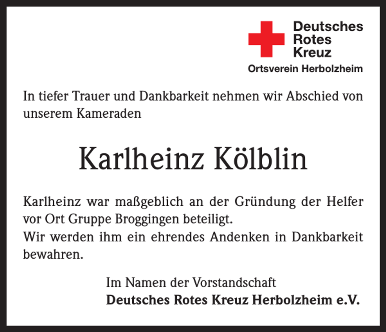 <p>Ortsverein Herbolzheim</p><p>In tiefer Trauer und Dankbarkeit nehmen wir Abschied von<br />unserem Kameraden</p><p>Karlheinz Kölblin<br />Karlheinz war maßgeblich an der Gründung der Helfer<br />vor Ort Gruppe Broggingen beteiligt.<br />Wir werden ihm ein ehrendes Andenken in Dankbarkeit<br />bewahren.<br />Im Namen der Vorstandschaft<br />Deutsches Rotes Kreuz Herbolzheim e.V.</p>