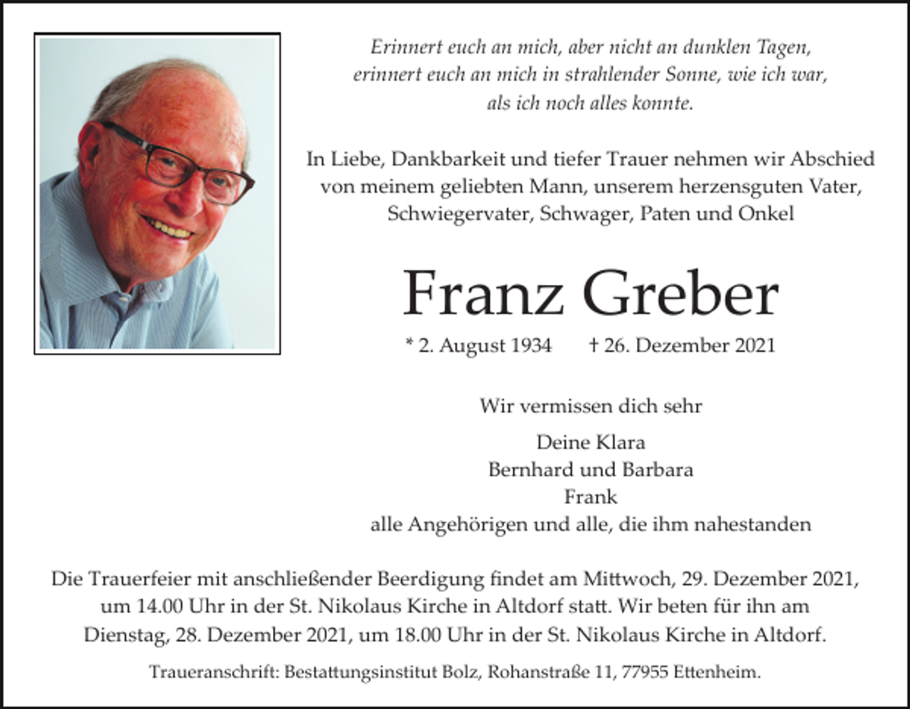 <p>Erinnert euch an mich, aber nicht an dunklen Tagen,<br />erinnert euch an mich in strahlender Sonne, wie ich war,<br />als ich noch alles konnte.<br />In Liebe, Dankbarkeit und tiefer Trauer nehmen wir Abschied<br />von meinem geliebten Mann, unserem herzensguten Vater,<br />Schwiegervater, Schwager, Paten und Onkel</p><p>Franz Greber<br />* 2. August 1934</p><p>† 26. Dezember 2021</p><p>Wir vermissen dich sehr<br />Deine Klara<br />Bernhard und Barbara<br />Frank<br />alle Angehörigen und alle, die ihm nahestanden<br />Die Trauerfeier mit anschließender Beerdigung ﬁndet am Mi�woch, 29. Dezember 2021,<br />um 14.00 Uhr in der St. Nikolaus Kirche in Altdorf sta�. Wir beten für ihn am<br />Dienstag, 28. Dezember 2021, um 18.00 Uhr in der St. Nikolaus Kirche in Altdorf.<br />Traueranschrift: Besta�ungsinstitut Bolz, Rohanstraße 11, 77955 E�enheim.</p>
