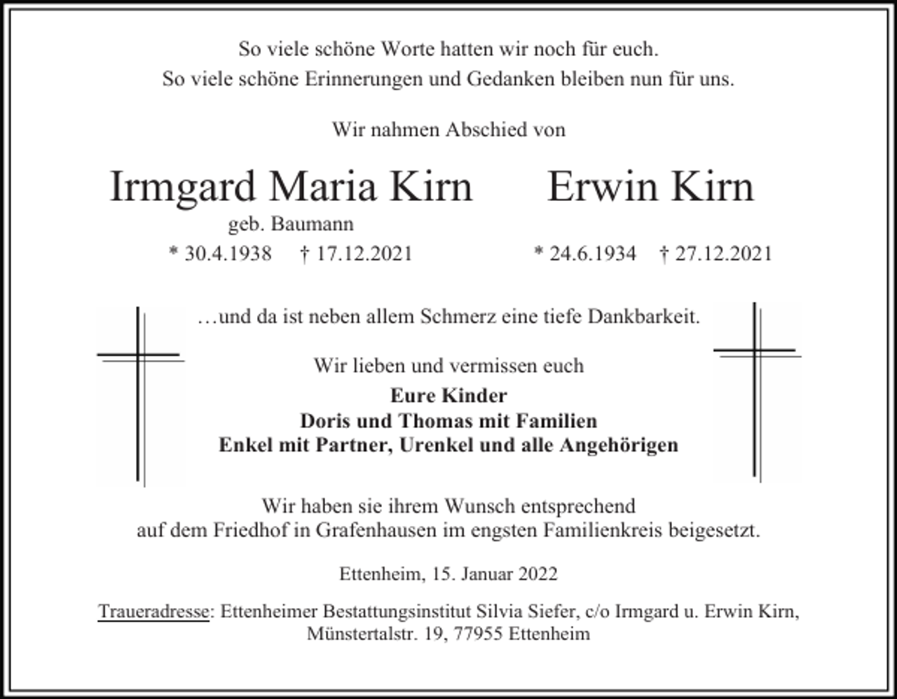 <p>So viele schöne Worte hatten wir noch für euch.<br />So viele schöne Erinnerungen und Gedanken bleiben nun für uns.<br />Wir nahmen Abschied von</p><p>Irmgard Maria Kirn<br />geb. Baumann<br />* 30.4.1938 † 17.12.2021</p><p>Erwin Kirn<br />* 24.6.1934</p><p>† 27.12.2021</p><p>…und da ist neben allem Schmerz eine tiefe Dankbarkeit.<br />Wir lieben und vermissen euch<br />Eure Kinder<br />Doris und Thomas mit Familien<br />Enkel mit Partner, Urenkel und alle Angehörigen<br />Wir haben sie ihrem Wunsch entsprechend<br />auf dem Friedhof in Grafenhausen im engsten Familienkreis beigesetzt.<br />Ettenheim, 15. Januar 2022<br />Traueradresse: Ettenheimer Bestattungsinstitut Silvia Siefer, c/o Irmgard u. Erwin Kirn,<br />Münstertalstr. 19, 77955 Ettenheim</p>