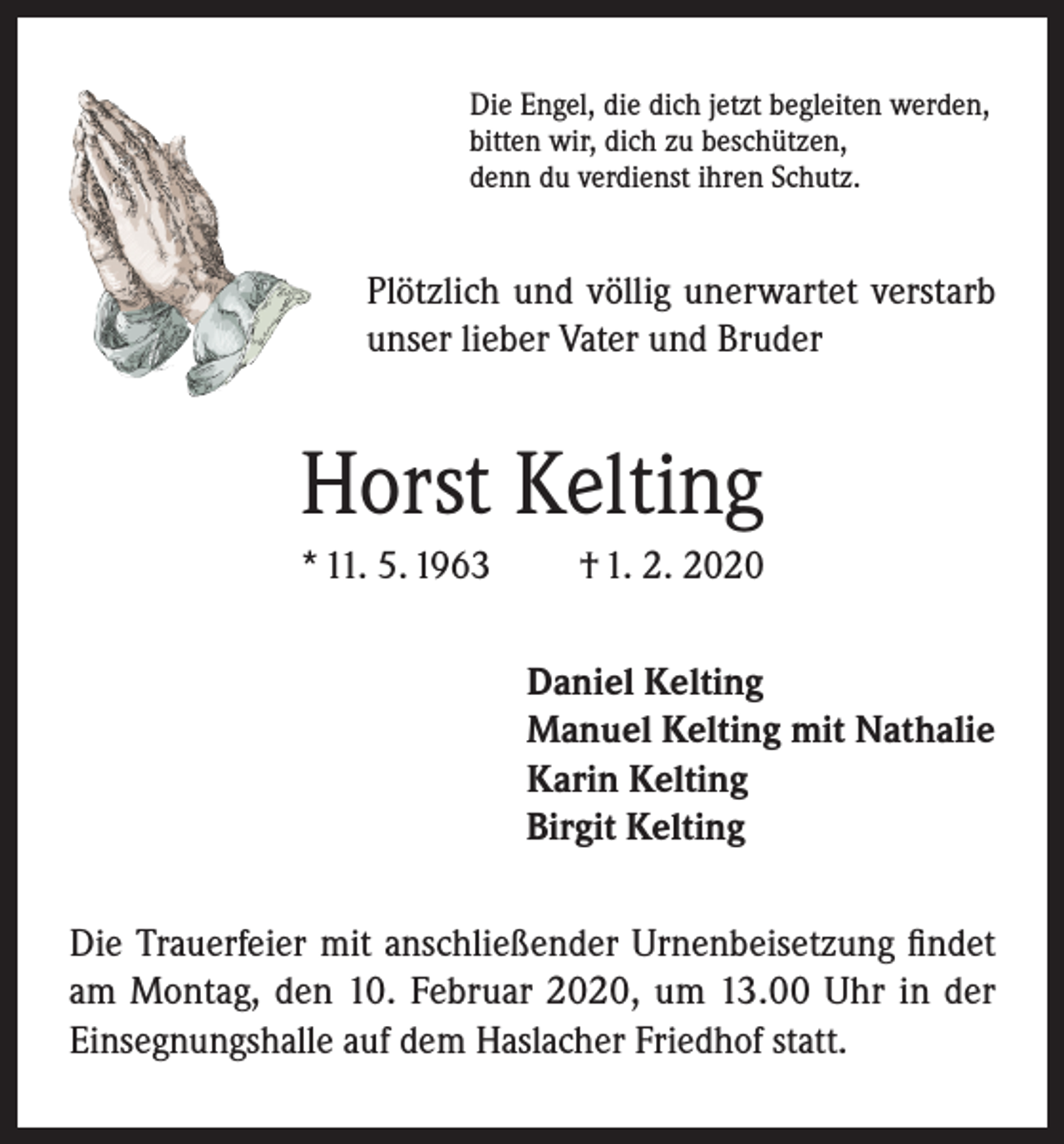 <p>Die Engel, die dich jetzt begleiten werden,<br />bitten wir, dich zu beschützen,<br />denn du verdienst ihren Schutz.</p><p>Plötzlich und völlig unerwartet verstarb<br />unser lieber Vater und Bruder</p><p>Horst Kelting<br />* 11. 5. 1963</p><p>† 1. 2. 2020<br />Daniel Kelting<br />Manuel Kelting mit Nathalie<br />Karin Kelting<br />Birgit Kelting</p><p>Die Trauerfeier mit anschließender Urnenbeisetzung findet<br />am Montag, den 10. Februar 2020, um 13.00 Uhr in der<br />Einsegnungshalle auf dem Haslacher Friedhof statt.</p>