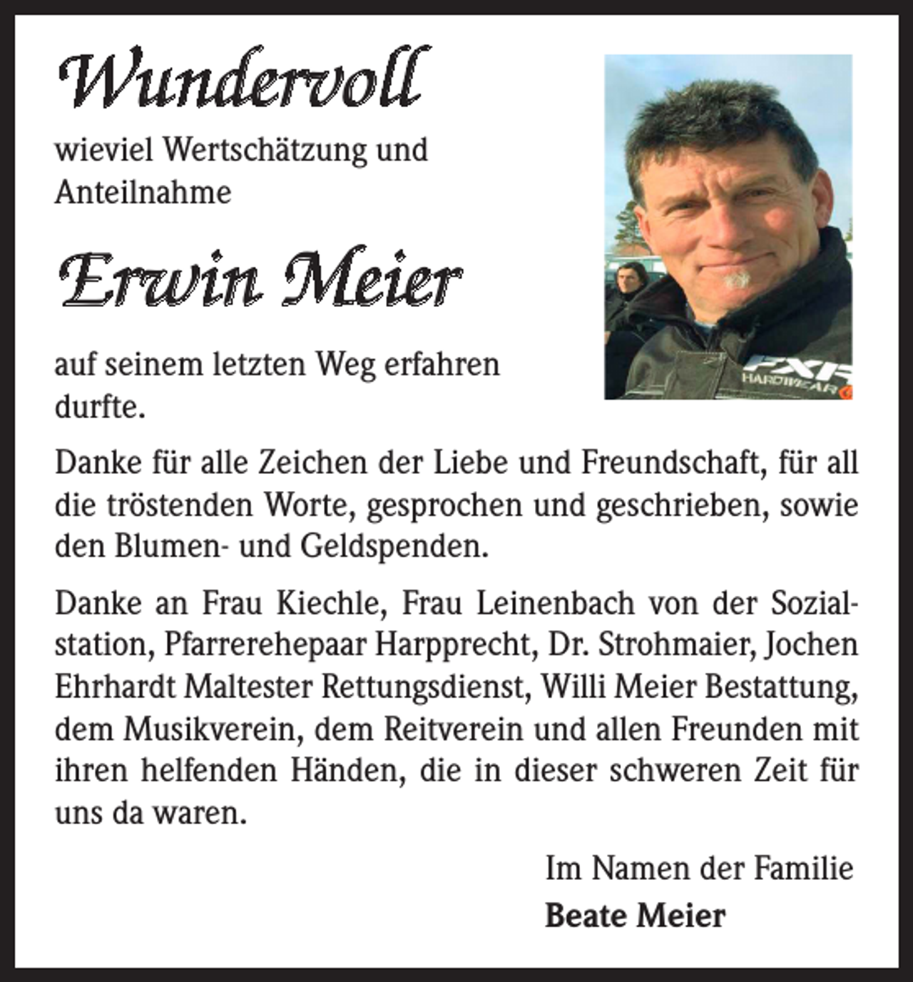 <p>Wundervoll<br />wieviel Wertschätzung und<br />Anteilnahme</p><p>Erwin Meier<br />auf seinem letzten Weg erfahren<br />durfte.<br />Danke für alle Zeichen der Liebe und Freundschaft, für all<br />die tröstenden Worte, gesprochen und geschrieben, sowie<br />den Blumen- und Geldspenden.<br />Danke an Frau Kiechle, Frau Leinenbach von der Sozialstation, Pfarrerehepaar Harpprecht, Dr. Strohmaier, Jochen<br />Ehrhardt Maltester Rettungsdienst, Willi Meier Bestattung,<br />dem Musikverein, dem Reitverein und allen Freunden mit<br />ihren helfenden Händen, die in dieser schweren Zeit für<br />uns da waren.<br />Im Namen der Familie<br />Beate Meier</p>